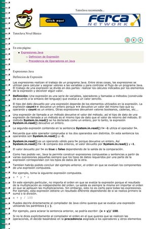 TutorJava recomienda...




TutorJava Nivel Básico



En esta página:
    q   Expresiones Java
           r   Definicion de Expresión
           r   Precedencia de Operadores en Java



Expresiones Java
Definicion de Expresión
Las expresiones realizan el trabajo de un programa Java. Entre otras cosas, las expresiones se
utilizan para calcular y asignar valores a las variables y para controlar el flujo de un programa Java.
El trabajo de una expresión se divide en dos partes: realizar los cálculos indicados por los elementos
de la expresión y devolver algún valor.

Definición: Una expresión es una serie de variables, operadores y llamadas a métodos (construida
de acuerdo a la sintaxis del lenguaje) que evalúa a un valor sencillo.
El tipo del dato devuelto por una expresión depende de los elementos utilizados en la expresión. La
expresión count++ devuelve un entero porque ++ devuelve un valor del mismo tipo que su
operando y count es un entero. Otras expresiones devuelven valores booleanos, cadenas, etc...

Una expresión de llamada a un método devuelve el valor del método; así el tipo de dato de una
expresión de llamada a un método es el mismo tipo de dato que el valor de retorno del método. El
método System.in.read() se ha declarado como un entero, por lo tanto, la expresión
System.in.read() devuelve un entero.

La segunda expresión contenida en la sentencia System.in.read() != -1 utiliza el operador !=.

Recuerda que este operador comprueba si los dos operandos son distintos. En esta sentencia los
operandos son System.in.read() y -1.

System.in.read() es un operando válido para != porque devuelve un entero. Así
System.in.read() != -1 compara dos enteros, el valor devuelto por System.in.read() y -1.

El valor devuelto por != es true o false dependiendo de la salida de la comparación.

Como has podido ver, Java te permite construir expresiones compuestas y sentencias a partir de
varias expresiones pequeñas siempre que los tipos de datos requeridos por una parte de la
expresión correspondan con los tipos de datos de la otra.

Tambíen habrás podido concluir del ejemplo anterior, el orden en que se evalúan los componentes
de una expresión compuesta.

Por ejemplo, toma la siguiente expresión compuesta.
x * y * z
En este ejemplo particular, no importa el orden en que se evalúe la expresión porque el resultado
de la multiplicación es independiente del orden. La salida es siempre la misma sin importar el orden
en que se apliquen las multiplicaciones. Sin embargo, esto no es cierto para todas las expresiones.
Por ejemplo, esta expresión obtiene un resultado diferente dependiendo de si se realiza primero la
suma o la división.
x + y / 100
Puedes decirle directamente al compilador de Java cómo quieres que se evalúe una expresión
utilizando los paréntesis ( y ).

Por ejemplo, para aclarar la sentencia anterior, se podría escribir: (x + y)/ 100.

Si no le dices explícitamente al compilador el orden en el que quieres que se realicen las
operaciones, él decide basándose en la precedencia asignada a los operadores y otros elementos
 