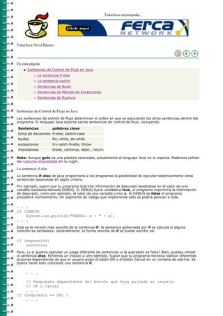 TutorJava recomienda...




TutorJava Nivel Básico



En esta página:
    q   Sentencias de Control de Flujo en Java
           r   La sentencia if-else
           r   La sentencia switch
           r   Sentencias de Bucle
           r   Sentencias de Manejo de Excepciones
           r   Sentencias de Ruptura



Sentencias de Control de Flujo en Java
Las sentencias de control de flujo determinan el orden en que se ejecutarán las otras sentencias dentro del
programa. El lenguaje Java soporta varias sentencias de control de flujo, incluyendo.
Sentencias              palabras clave
toma de decisiones if-else, switch-case
bucles                  for, while, do-while
excepciones             try-catch-finally, throw
miscelaneas             break, continue, label:, return

Nota: Aunque goto es una palabra reservada, actualmente el lenguaje Java no la soporta. Podemos utilizar
las rupturas etiquetadas en su lugar.

La sentencia if-else
La sentencia if-else de java proporciona a los programas la posibilidad de ejecutar selectivamente otras
sentencias basándose en algún criterio.
Por ejemplo, supon que tu programa imprime información de depurado basándose en el valor de una
variable booleana llamada DEBUG. Si DEBUG fuera verdadera true, el programa imprimiría la información
de depurado, como por ejemplo, el valor de una variable como x. Si DEBUG es false el programa
procederá normalmente. Un segmento de código que implemente esto se podría parecer a este.

. . .
if (DEBUG)
    System.out.println("DEBUG: x = " + x);
. . .
Esta es la versión más sencilla de la sentencia if: la sentencia gobernada por if se ejecuta si alguna
codición es verdadera. Generalmente, la forma sencilla de if se puede escribir así.

if (expresión)
    sentencia
Pero, ¿y si quieres ejecutar un juego diferente de sentencias si la expresión es falsa? Bien, puedes utilizar
la sentencia else. Echemos un vistazo a otro ejemplo. Supon que tu programa necesita realizar diferentes
acciones dependiendo de que el usuario pulse el botón OK o el botón Cancel en un ventana de alarma. Se
podría hacer esto utilizando una sentencia if.

        . . .

    // Respuesta dependiente del botoón que haya pulsado el usuario
    // OK o Cancel
    . . .
if (respuesta == OK) {
    . . .
 