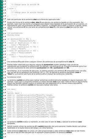 // Código para la acción OK
    . . .
} else {
    . . .
    // código para la acción Cancel
    . . .
}
Este uso particular de la sentencia else es la forma de capturarlo todo.

Existe otra forma de la sentecia else, else if que ejecuta una sentencia basada en otra expresión. Por
ejemplo, supon que has escrito un programa que asigna notas basadas en la puntuación de un examen, un
Sobresaliente para una puntuación del 90% o superior, un Notable para el 80% o superior y demás. odrías
utilizar una sentencia if con una serie de comparaciones else if y una setencia else para escribir este
código.

int puntuacion;
String nota;

if (puntuacion >= 90) {
    nota = "Sobresaliente";
} else if (puntuacion >= 80) {
    nota = "Notable";
} else if (puntuacion >= 70) {
    nota = "Bien";
} else if (puntuacion >= 60) {
    nota = "Suficiente";
} else {
    nota = "Insuficiente";
}
Una sentencia if puede tener cualquier número de sentencias de acompañamiento else if.

Podrías haber observado que algunos valores de puntuacion pueden satisfacer más una de las
expresiones que componen la sentencia if. Por ejemplo, una puntuación de 76 podría evaluarse como true
para dos expresiones de esta sentencia:puntuacion >= 70 y puntuacion >= 60.

Sin embargo, en el momento de ejecución, el sistema procesa una sentencia if compuesta como una sóla;
una vez que se ha satisfecho una condición (76 >= 70), se ejecuta la sentencia apropiada (nota =
"Bien";), y el control sale fuera de la sentencia if sin evaluar las condiciones restantes.

La sentencia switch
La sentencia switch se utiliza para realizar sentencias condicionalmente basadas en alguna expresión. Por
ejemplo, supon que tu programa contiene un entero llamado mes cuyo valor indica el mes en alguna fecha.
Supon que también quieres mostrar el nombre del mes basándose en su número entero equivalente.
Podrías utilizar la sentencia switch de Java para realizar esta tarea.

int mes;
. . .
switch (mes) {
case 1: System.out.println("Enero"); break;
case 2: System.out.println("Febrero"); break;
case 3: System.out.println("Marzo"); break;
case 4: System.out.println("Abril"); break;
case 5: System.out.println("May0"); break;
case 6: System.out.println("Junio"); break;
case 7: System.out.println("Julio"); break;
case 8: System.out.println("Agosto"); break;
case 9: System.out.println("Septiembre"); break;
case 10: System.out.println("Octubre"); break;
case 11: System.out.println("Noviembre"); break;
case 12: System.out.println("Diciembre"); break;
}
La sentencia switch evalúa su expresión, en este caso el valor de mes, y ejecuta la sentencia case
apropiada.
Decidir cuando utilizar las sentencias if o switch dependen del juicio personal. Puedes decidir cual utilizar
basándose en la buena lectura del código o en otros factores.
Cada sentencia case debe ser única y el valor proporcionado a cada sentencia case debe ser del mismo
tipo que el tipo de dato devuelto por la expresión proporcionada a la sentencia switch.
 