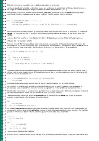 Esto es, mientras la expresión sea verdadera, ejecutará la sentencia.
sentencia puede ser una sóla sentencia o puede ser un bloque de sentencias. Un bloque de sentencias es
un juego de sentencias legales de java contenidas dentro de corchetes('{'y '}').

Por ejemplo, supon que además de incrementar contador dentro de un bucle while también quieres
imprimir el contador cada vez que se lea un carácter. Podrías escribir esto en su lugar.

. . .
while (System.in.read() != -1) {
    contador++;
    System.out.println("Se ha leido un el carácter = " + contador);
}
. . .
Por convención el corchete abierto '{' se coloca al final de la misma línea donde se encuentra la sentencia
while y el corchete cerrado '}' empieza una nueva línea indentada a la línea en la que se encuentra el
while.

Además de while Java tiene otros dos constructores de bucles que puedes utilizar en tus programas.
el bucle for y el bucle do-while.

Primero el bucle for. Puedes utilizar este bucle cuando conozcas los límites del bucle (su instrucción de
inicialización, su criterio de terminación y su instrucción de incremento). Por ejemplo, el bucle for se utiliza
frecuentemente para iterar sobre los elementos de un array, o los caracteres de una cadena.

// a es un array de cualquier tipo
. . .
int i;
int length = a.length;
for (i = 0; i < length; i++) {
    . . .
    // hace algo en el elemento i del array a
    . . .
}
Si sabes cuando estas escribiendo el programa que quieres empezar en el inicio del array, parar al final y
utilizar cada uno de los elementos. Entonces la sentencia for es una buena elección. La forma general del
bucle for puede expresarse asi.

for (inicialización; terminación; incremento)
    sentencias
inicialización es la sentencia que inicializa el bucle -- se ejecuta una vez al iniciar el bucle.
terminación es una sentecia que determina cuando se termina el bucle. Esta expresión se evalúa al
principio de cada iteracción en el bucle. Cuando la expreión se evalúa a false el bucle se termina.

Finalmente, incremento es una expresión que se invoca en cada interacción del bucle. Cualquiera (o todos)
de estos componentes puden ser una sentencia vacía (un punto y coma).

Java proporciona otro bucle, el bucle do-while,que es similar al bucle while que se vió al principio,
excepto en que la expresión se avalú al final del bucle.

do {
    sentencias
} while (Expresión Booleana);
La sentencia do-while se usa muy poco en la construcción de bucles pero tiene sus usos. Por ejemplo, es
conveniente utilizar la sentencia do-while cuando el bucle debe ejecutarse al menos una vez. Por ejemplo,
para leer información de un fichero, sabemos que al menos debe leer un carácter.

int c;
InputStream in;
. . .
do {
     c = in.read();
     . . .
} while (c != -1);
Sentencias de Manejo de Excepciones
Cuando ocurre un error dentro de un método Java, el método puede lanzar una excepción para indicar a su
 