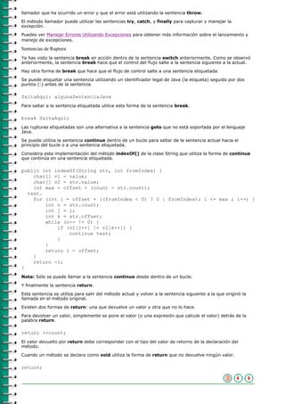 llamador que ha ocurrido un error y que el error está utilizando la sentencia throw.

El método llamador puede utilizar las sentencias try, catch, y finally para capturar y manejar la
excepción.
Puedes ver Manejar Errores Utilizando Excepciones para obtener más información sobre el lanzamiento y
manejo de excepciones.

Sentencias de Ruptura
Ya has visto la sentencia break en acción dentro de la sentencia switch anteriormente. Como se observó
anteriormente, la sentencia break hace que el control del flujo salte a la sentencia siguiente a la actual.

Hay otra forma de break que hace que el flujo de control salte a una sentencia etiquetada.

Se puede etiquetar una sentencia utilizando un identificador legal de Java (la etiqueta) seguido por dos
puntos (:) antes de la sentencia.

SaltaAqui: algunaSentenciaJava
Para saltar a la sentencia etiquetada utilice esta forma de la sentencia break.

break SaltaAqui;
Las rupturas etiquetadas son una alternativa a la sentencia goto que no está soportada por el lenguaje
Java.
Se puede utiliza la sentencia continue dentro de un bucle para saltar de la sentencia actual hacia el
principio del bucle o a una sentencia etiquetada.
Considera esta implementación del método indexOf() de la clase String que utiliza la forma de continue
que continúa en una sentencia etiquetada.

public int indexOf(String str, int fromIndex) {
    char[] v1 = value;
    char[] v2 = str.value;
    int max = offset + (count - str.count);
  test.
    for (int i = offset + ((fromIndex < 0) ? 0 : fromIndex); i <= max ; i++) {
        int n = str.count;
        int j = i;
        int k = str.offset;
        while (n-- != 0) {
            if (v1[j++] != v2[k++]) {
                continue test;
            }
        }
        return i - offset;
    }
    return -1;
}
Nota: Sólo se puede llamar a la sentencia continue desde dentro de un bucle.

Y finalmente la sentencia return.

Esta sentencia se utiliza para salir del método actual y volver a la sentencia siguiente a la que originó la
llamada en el método original.

Existen dos formas de return: una que devuelve un valor y otra que no lo hace.

Para devolver un valor, simplemente se pone el valor (o una expresión que calcule el valor) detrás de la
palabra return.

return ++count;
El valor devuelto por return debe corresponder con el tipo del valor de retorno de la declaración del
método.
Cuando un método se declara como void utiliza la forma de return que no devuelve ningún valor.

return;
 