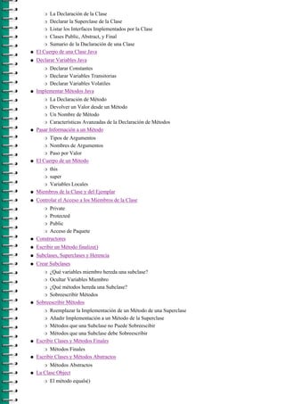 r  La Declaración de la Clase
       r  Declarar la Superclase de la Clase
       r Listar los Interfaces Implementados por la Clase

       r Clases Public, Abstract, y Final

       r Sumario de la Daclaración de una Clase

q   El Cuerpo de una Clase Java
q   Declarar Variables Java
       r Declarar Constantes
       r Declarar Variables Transitorias

       r Declarar Variables Volatiles

q   Implementar Métodos Java
       r  La Declaración de Método
       r Devolver un Valor desde un Método

       r Un Nombre de Método

       r Características Avanzadas de la Declaración de Métodos

q   Pasar Información a un Método
       r  Tipos de Argumentos
       r Nombres de Argumentos

       r Paso por Valor

q   El Cuerpo de un Método
       r this
       r super

       r Variables Locales

q   Miembros de la Clase y del Ejemplar
q   Controlar el Acceso a los Miembros de la Clase
       r  Private
       r Protected

       r Public

       r Acceso de Paquete

q   Constructores
q   Escribir un Método finalize()
q   Subclases, Superclases y Herencia
q   Crear Subclases
       r  ¿Qué variables miembro hereda una subclase?
       r Ocultar Variables Miembro

       r ¿Qué métodos hereda una Subclase?

       r Sobreescribir Métodos

q   Sobreescribir Métodos
       r  Reemplazar la Implementación de un Método de una Superclase
       r Añadir Implementación a un Método de la Superclase

       r Métodos que una Subclase no Puede Sobreescibir

       r Métodos que una Subclase debe Sobreescribir

q   Escribir Clases y Métodos Finales
       r  Métodos Finales
q   Escribir Clases y Métodos Abstractos
       r  Métodos Abstractos
q   La Clase Object
       r   El método equals()
 