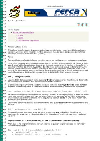 TutorJava recomienda...




TutorJava Nivel Básico



En esta página:
    q   Arrays y Cadenas en Java
           r   Arrays
           r   Strings
           r   Concatenación de Cadenas



Arrays y Cadenas en Java
Al igual que otros lenguajes de programación, Java permite juntar y manejar múltiples valores a
través de un objeto array (matriz). También se pueden manejar datos compuestos de múltiples
caracteres utilizando el objeto String (cadena).

Arrays
Esta sección te enseñará todo lo que necesitas para crear y utilizar arrays en tus programas Java.
Como otras variables, antes de poder utilizar un array primero se debe declarar. De nuevo, al igual
que otras variables, la declaración de un array tiene dos componentes primarios: el tipo del array y
su nombre. Un tipo de array incluye el tipo de dato de los elementos que va contener el array. Por
ejemplo, el tipo de dato para un array que sólo va a contener elementos enteros es un array de
enteros. No puede existir un array de tipo de datos genérico en el que el tipo de sus elementos esté
indefinido cuando se declara el array. Aquí tienes la declaración de un array de enteros.

int[] arrayDeEnteros;
La parte int[] de la declaración indica que arrayDeEnteros es un array de enteros. La declaración
no asigna ninguna memoria para contener los elementos del array.
Si se intenta asignar un valor o acceder a cualquier elemento de arrayDeEnteros antes de haber
asignado la memoria para él, el compilador dará un error como este y no compilará el programa.

testing.java:64: Variable arraydeenteros may not have been initialized.
Para asignar memoria a los elementos de un array, primero se debe ejemplarizar el array. Se puede
hacer esto utilizando el operador new de Java. (Realmente, los pasos que se deben seguir para
crear un array son similares a los se deben seguir para crear un objeto de una clase: declaración,
ejemplarización e inicialización.

La siguiente sentencia asigna la suficiente memoria para que arrayDeEnteros pueda contener diez
enteros.

int[] arraydeenteros = new int[10]
En general, cuando se crea un array, se utiliza el operador new, más el tipo de dato de los
elementos del array, más el número de elementos deseados encerrado entre cochetes cuadrados
('[' y ']').

TipodeElemento[] NombredeArray = new TipodeElementos[tamanoArray]
Ahora que se ha asignado memoria para un array ya se pueden asignar valores a los elemetos y
recuperar esos valores.

for (int j = 0; j < arrayDeEnteros.length; j ++) {
    arrayDeEnteros[j] = j;
    System.out.println("[j] = " + arrayDeEnteros[j]);
 