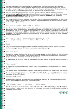 }
Como se puede ver en el ejemplo anterior, para referirse a un elemento del array, se añade
corchetes cuadrados al nombre del array. Entre los corchetes caudrados se indica (bien con una
variable o con una expresión) el índice del elemento al que se quiere acceder. Observa que en Java,
el índice del array empieza en 0 y termina en la longitud del array menos uno.

Hay otro elemento interesante en el pequeño ejemplo anterior. El bucle for itera sobre cada
elemento de arrayDeEnteros asignándole valores e imprimiendo esos valores. Observa el uso de
arrayDeEnteros.length para obtener el tamaño real del array. length es una propiedad
proporcionada para todos los arrays de Java.
Los arrays pueden contener cualquier tipo de dato legal en Java incluyendo los tipos de referencia
como son los objetos u otros array. Por ejemplo, el siguiente ejemplo declara un array que puede
contener diez objetos String.

String[] arrayDeStrings = new String[10];
Los elementos en este array son del tipo referencia, esto es, cada elemento contiene una referencia
a un objeto String. En este punto, se ha asignado suficiente memoria para contener las referencias
a los Strings, pero no se ha asignado memoria para los propios strings. Si se intenta acceder a uno
de los elementos de arraydeStrings obtendrá una excepción 'NullPointerException' porque el array
está vacio y no contiene ni cadenas ni objetos String. Se debe asignar memoria de forma separada
para los objetos String.

for (int i = 0; i < arraydeStrings.length; i ++) {
    arraydeStrings[i] = new String("Hello " + i);
}
Strings
Una secuencia de datos del tipo carácter se llama un string (cadena) y en el entorno Java está
implementada por la clase String (un miembro del paquete java.lang).

String[] args;
Este código declara explícitamente un array, llamado args, que contiene objetos del tipo String. Los
corchetes vacios indican que la longitud del array no se conoce en el momento de la compilación,
porque el array se pasa en el momento de la ejecución.

El segundo uso de String es el uso de cadenas literales (una cadena de caracteres entre comillas " y
").

"Hola mundo!"
El compilador asigna implicitamente espacio para un objeto String cuando encuentra una cadena
literal.

Los objetos String son inmutables - es decir, no se pueden modificar una vez que han sido creados.
El paquete java.lang proporciona una clase diferente, StringBuffer, que se podrá utilizar para crear y
manipular caracteres al vuelo.

Concatenación de Cadenas
Java permite concatenar cadenas facilmente utilizando el operador +. El siguiente fragmento de
código concatena tres cadenas para producir su salida.

"La entrada tiene " + contador + " caracteres."
Dos de las cadenas concatenadas son cadenas literales: "La entrada tiene " y " caracteres.". La
tercera cadena - la del medio- es realmente un entero que primero se convierte a cadena y luego se
concatena con las otras.
 