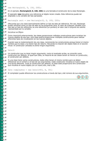 new Rectangle(0, 0, 100, 200);
En el ejemplo, Rectangle(0, 0, 100, 200) es una llamada al constructor de la clase Rectangle.

El operador new devuelve una referencia al objeto recien creado. Esta referencia puede ser
asignada a una variable del tipo apropiado.

Rectangle rect = new Rectangle(0, 0, 100, 200);
(Recuerda que una clase esencialmente define un tipo de dato de referencia. Por eso, Rectangle
puede utilizarse como un tipo de dato en los programas Java. El valor de cualquier variable cuyo
tipo sea un tipo de referencia, es una referencia (un puntero) al valor real o conjunto de valores
representado por la variable.

Inicializar un Objeto
Como mencioné anteriormente, las clases porporcionan métodos constructores para incializar los
nuevos objetos de ese tipo. Una clase podría proporcionar múltiples constructores para realizar
diferentes tipos de inicialización en los nuevos objetos.

Cuando veas la implementación de una clase, reconocerás los constructores porque tienen el mismo
nombre que la clase y no tienen tipo de retorno. Recuerda la creación del objeto Date en el sección
inicial. El constructor utilizado no tenía ningún argumento.

Date()
Un constructor que no tiene ningún argumento, como el mostrado arriba, es conocido como
constructor por defecto. Al igual que Date, la mayoría de las clases tienen al menos un constructor,
el constructor por defecto.

Si una clase tiene varios constructores, todos ellos tienen el mismo nombre pero se deben
diferenciar en el número o el tipo de sus argumentos. Cada constructor inicializa el nuevo objeto de
una forma diferente. Junto al constructor por defecto, la clase Date proporciona otro constructor
que inicializa el nuevo objeto con un nuevo año, mes y día.

Date cumpleaños = new Date(1963, 8, 30);
El compilador puede diferenciar los constructores a través del tipo y del número de sus argumentos.
 