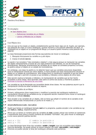 TutorJava recomienda...




TutorJava Nivel Básico



En esta página:
    q   Usar Objetos Java
           r   Referenciar Variables de un Objeto
           r   Llamar a Métodos de un Objeto



Usar Objetos Java
Una vez que se ha creado un objeto, probablemente querrás hacer algo con él. Supón, por ejemplo,
que después de crear un nuevo rectángulo, quieres moverlo a una posición diferente (es decir, el
rectángulo es un objeto en un programa de dibujo y el usuario quiere moverlo a otra posición de la
página).

La clase Rectangle proporciona dos formas equivalentes de mover el rectángulo.
   1. Manipular directamente las variables x e y del objeto.
   2. Llamar el método move().
La opción 2 se considera "más orientada a objetos" y más segura porque se manipulan las variables
del objeto indirectamente a través de una capa protectora de métodos, en vez de manejarlas
directamente. Manipular directamente las variables de un objeto se considera propenso a errores;
se podría colocar el objeto en un estado de inconsistencia.

Sin embargo, una clase no podría (y no debería) hacer que sus variables estuvieran disponibles
para la manipulación directa por otros objetos, si fuera posible que esas manipulaciones situaran el
objeto en un estado de inconsistencia. Java proporciona un mecanismo mediante el que las clases
pueden restringir o permitir el acceso a sus variables y métodos a otros objetos de otros tipos.

Esta sección explica la llamada a métodos y la manipulación de variables que se han hecho
accesibles a otras clases. Para aprender más sobre el control de acceso a miembros puedes ir
Controlar el Acceso a Miembros de una Clase.

Las variables x e y de Rectangle son accesibles desde otras clases. Por eso podemos asumir que la
manipulación directa de estas variables es segura.

Referenciar Variables de un Objeto
Primero, enfoquemos cómo inspeccionar y modificar la posición del rectángulo mediante la
manipulación directa de las variables x e y. La siguiente sección mostrará como mover el rectángulo
llamando al método move().

Para acceder a las variables de un objeto, sólo se tiene que añadir el nombre de la variable al del
objeto referenciado introduciendo un punto en el medio ('.').

objetoReferenciado.variable
Supón que tienes un rectángulo llamado rect en tu programa. puedes acceder a las variables x e y
con rect.x y rect.y, respectivamente.

Ahora que ya tienes un nombre para las variables de rect, puedes utilizar ese nombre en sentencias
y expresiones Java como si fueran nombres de variables "normales". Así, para mover el rectángulo
a una nueva posición podrías escribir.

rect.x = 15;                  // cambia la posición x
rect.y = 37;                  // cambia la posición y
La clase Rectangle tiene otras dos variables--width y height--que son accesibles para objetos
fuera de Rectangle. Se puede utilizar la misma notación con ellas: rect.width y rect.height.
Entonces se puede calcular el área del rectángulo utilizando esta sentencia.
 