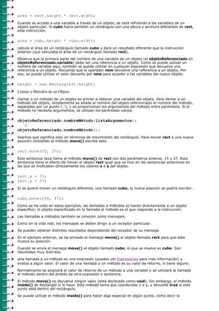 area = rect.height * rect.width;
Cuando se accede a una variable a través de un objeto, se está refiriendo a las variables de un
objeto particular. Si cubo fuera también un rectángulo con una altura y anchura diferentes de rect,
esta instrucción.

area = cubo.height * cubo.width;
calcula el área de un rectángulo llamado cubo y dará un resultado diferente que la instrucción
anterior (que calculaba el área de un rectángulo llamado rect).

Observa que la primera parte del nombre de una variable de un objeto (el objetoReferenciado en
objetoReferenciado.variable) debe ser una referencia a un objeto. Como se puede utilizar un
nombre de variable aquí, también se puede utilizar en cualquier expresión que devuelva una
referencia a un objeto. Recuerda que el operador new devuelve una referencia a un objeto. Por
eso, se puede utilizar el valor devuelto por new para acceder a las variables del nuevo objeto.

height = new Rectangle().height;
Llamar a Métodos de un Objeto
Llamar a un método de un objeto es similar a obtener una variable del objeto. Para llamar a un
método del objeto, simplemente se añade al nombre del objeto referenciado el nombre del método,
separados por un punto ('.'), y se proporcionan los argumentos del método entre paréntesis. Si el
método no necesita argumentos, se utilizan los paréntesis vacios.

objetoReferenciado.nombreMétodo(listaArgumentos);
   o
objetoReferenciado.nombreMétodo();
Veamos que significa esto en términos de movimiento del rectángulo. Para mover rect a una nueva
posición utilizando el método move() escribe esto.

rect.move(15, 37);
Esta sentencia Java llama al método move() de rect con dos parámetros enteros, 15 y 37. Esta
sentencia tiene el efecto de mover el objeto rect igual que se hizo en las sentencias anteriores en
las que se moficaban directamente los valores x e y del objeto.

rect.x = 15;
rect.y = 37;
Si se quiere mover un rectángulo diferente, uno llamado cubo, la nueva posición se podría escribir.

cubo.move(244, 47);
Como se ha visto en estos ejemplos, las llamadas a métodos se hacen directamente a un objeto
específico; el objeto especificado en la llamada al método es el que responde a la instrucción.

Las llamadas a métodos también se conocen como mensajes.
Como en la vida real, los mensajes se deben dirigir a un receptor particular.

Se pueden obtener distintos resultados dependiendo del receptor de su mensaje.
En el ejemplo anterior, se ha enviado el mensaje move() al objeto llamado rect para que éste
mueva su posición.
Cuando se envía el mensaje move() al objeto llamado cubo, el que se mueve es cubo. Son
resultados muy distintos.
Una llamada a un método es una expresión (puedes ver Expresiones para más información) y
evalúa a algún valor. El valor de una llamada a un método es su valor de retorno, si tiene alguno.
Normalmente se asignará el valor de retorno de un método a una variable o se utilizará la llamada
al método dentro del ámbito de otra expresión o sentencia.

El método move() no devuelve ningún valor (está declarado como void). Sin embargo, el método
inside() de Rectangle si lo hace. Este método toma dos coordendas x e y, y devuelte true si este
punto está dentro del rectángulo.
Se puede utilizar el método inside() para hacer algo especial en algún punto, como decir la
 