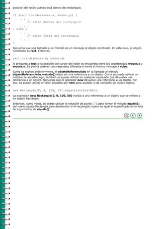 posición del ratón cuando está dentro del rectangulo.

if (rect.inside(mouse.x, mouse.y)) {
    . . .
         // ratón dentro del rectángulo
    . . .
} else {
    . . .
         // ratón fuera del rectángulo
    . . .
}
Recuerda que una llamada a un método es un mensaje al objeto nombrado. En este caso, el objeto
nombrado es rect. Entonces.

rect.inside(mouse.x, mouse.y)
le pregunta a rect si la posición del cursor del ratón se encuentra entre las coordenadas mouse.x y
mouse.y. Se podría obtener una respuesta diferente si envía el mismo mensaje a cubo.

Como se explicó anteriormente, el objetoReferenciado en la llamada al método
objetoReferenciado.metodo() debe ser una referencia a un objeto. Como se puede utilizar un
nombre de variable aquí, también se puede utilizar en cualquier expresión que devuelva una
referencia a un objeto. Recuerda que el operador new devuelve una referencia a un objeto. Por
eso, se puede utilizar el valor devuelto por new para acceder a las variables del nuevo objeto.

new Rectangle(0, 0, 100, 50).equals(anotherRect)
La expresión new Rectangle(0, 0, 100, 50) evalúa a una referencia a un objeto que se refiere a
un objeto Rectangle.
Entonces, como verás, se puede utilizar la notación de punto ('.') para llamar al método equals()
del nuevo objeto Rectangle para determinar si el rectangúlo nuevo es igual al especificado en la lista
de argumentos de equals().
 
