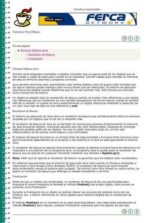 TutorJava recomienda...




TutorJava Nivel Básico



En esta página:
    q   Eliminar Objetos Java
           r   Recolector de Basura
           r   Finalización



Eliminar Objetos Java
Muchos otros lenguajes orientados a objetos necesitan que se siga la pista de los objetos que se
han creado y luego se destruyan cuando no se necesiten. Escribir código para manejar la memoria
de esta es forma es aburrido y propenso a errores.

Java permite ahorrarse esto, permitiéndo crear tantos objetos como se quiera (sólo limitados por
los que el sistema pueda manejar) pero nunca tienen que ser destruidos. El entorno de ejecución
Java borra los objetos cuando determina que no se van autilizar más. Este proceso es conocido
como recolección de basura.

Un objeto es elegible para la recolección de basura cuando no existen más referencias a ese objeto.
Las referencias que se mantienen en una variable desaparecen de forma natural cuando la variable
sale de su ámbito. O cuando se borra explícitamente un objeto referencia mediante la selección de
un valor cuyo tipo de dato es una referencia a null.

Recolector de Basura
El entorno de ejecución de Java tiene un recolector de basura que periódicamente libera la memoria
ocupada por los objetos que no se van a necesitar más.

El recolector de basura de Java es un barredor de marcas que escanea dinámicamente la memoria
de Java buscando objetos, marcando aquellos que han sido referenciados. Después de investigar
todos los posibles paths de los objetos, los que no están marcados (esto es, no han sido
referenciados) se les conoce como basura y son eliminados.

El colector de basura funciona en un thread (hilo) de baja prioridad y funciona tanto síncrona como
asíncronamente dependiendo de la situación y del sistema en el que se esté ejecutando el entorno
Java.

El recolector de basura se ejecuta síncronamente cuando el sistema funciona fuera de memoria o en
respuesta a una petición de un programa Java. Un programa Java le puede pedir al recolector de
basura que se ejecute en cualquier momento mediante una llamada a System.gc().

Nota: Pedir que se ejecute el recolector de basura no garantiza que los objetos sean recolectados.

En sistemas que permiten que el entorno de ejecución Java note cuando un thread a empezado a
interrumpir a otro thread (como Windows 95/NT), el recolector de basura de Java funciona
asíncromamente cuando el sistema está ocupado. Tan pronto como otro thread se vuelva activo, se
pedira al recolector de basura que obtenga un estado consistente y termine.

Finalización
Antes de que un objeto sea recolectado, el recolector de basura le da una oportunidad para
limpiarse él mismo mediante la llamada al método finalize() del propio objeto. Este proceso es
conocido como finalización.

Durante la finalización de un objeto se podrían liberar los recursos del sistema como son los
ficheros, etc. y liberar referencias en otros objetos para hacerse elegible por la recolección de
basura.

El método finalize() es un miembro de la clase java.lang.Object. Una clase debe sobreescribir el
método finalize() para realizar cualquier finalización necesaria para los objetos de ese tipo.
 
