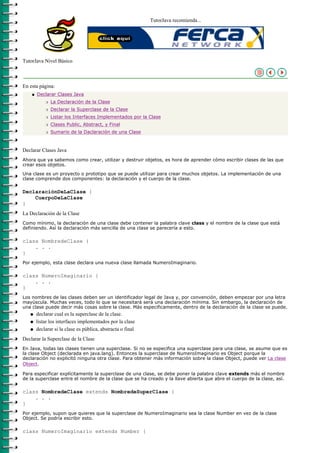 TutorJava recomienda...




TutorJava Nivel Básico



En esta página:
    q   Declarar Clases Java
            r   La Declaración de la Clase
            r   Declarar la Superclase de la Clase
            r   Listar los Interfaces Implementados por la Clase
            r   Clases Public, Abstract, y Final
            r   Sumario de la Daclaración de una Clase



Declarar Clases Java
Ahora que ya sabemos como crear, utilizar y destruir objetos, es hora de aprender cómo escribir clases de las que
crear esos objetos.

Una clase es un proyecto o prototipo que se puede utilizar para crear muchos objetos. La implementación de una
clase comprende dos componentes: la declaración y el cuerpo de la clase.

DeclaraciónDeLaClase {
    CuerpoDeLaClase
}
La Declaración de la Clase
Como mínimo, la declaración de una clase debe contener la palabra clave class y el nombre de la clase que está
definiendo. Así la declaración más sencilla de una clase se parecería a esto.

class NombredeClase {
    . . .
}
Por ejemplo, esta clase declara una nueva clase llamada NumeroImaginario.

class NumeroImaginario {
    . . .
}
Los nombres de las clases deben ser un identificador legal de Java y, por convención, deben empezar por una letra
mayúscula. Muchas veces, todo lo que se necesitará será una declaración mínima. Sin embargo, la declaración de
una clase puede decir más cosas sobre la clase. Más especificamente, dentro de la declaración de la clase se puede.
   q    declarar cual es la superclase de la clase.
   q    listar los interfaces implementados por la clase
   q    declarar si la clase es pública, abstracta o final
Declarar la Superclase de la Clase
En Java, todas las clases tienen una superclase. Si no se especifica una superclase para una clase, se asume que es
la clase Object (declarada en java.lang). Entonces la superclase de NumeroImaginario es Object porque la
declaración no explicitó ninguna otra clase. Para obtener más información sobre la clase Object, puede ver La clase
Object.

Para especificar explícitamente la superclase de una clase, se debe poner la palabra clave extends más el nombre
de la superclase entre el nombre de la clase que se ha creado y la llave abierta que abre el cuerpo de la clase, así.

class NombredeClase extends NombredeSuperClase {
    . . .
}
Por ejemplo, supon que quieres que la superclase de NumeroImaginario sea la clase Number en vez de la clase
Object. Se podría escribir esto.

class NumeroImaginario extends Number {
 