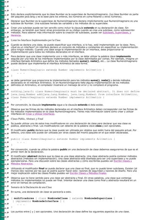 . . .
}
Esto declara explícitamente que la clase Number es la superclase de NumeroImaginario. (La clase Number es parte
del paquete java.lang y es la base para los enteros, los números en coma flotante y otros números).

Declarar que Number es la superclase de NumeroImaginario declara implícitamente que NumeroImaginario es una
subclase de Number. Una subclase hereda las variables y los métodos de su superclase.

Crear una subclase puede ser tan sencillo como incluir la clausula extends en su declaración de clase. Sin
embargo, se tendrán que hacer otras provisiones en su código cuando se crea una subclase, como sobreescribir
métodos. Para obtener más información sobre la creación de subclases, puede ver Subclases, Superclases, y
Herencia.

Listar los Interfaces Implementados por la Clase
Cuando se declara una clase, se puede especificar que interface, si lo hay, está implementado por la clase. Pero,
¿Qué es un interface? Un interface declara un conjunto de métodos y constantes sin especificar su implementación
para ningún método. Cuando una clase exige la implementación de un interface, debe proporcionar la
implementación para todos los métodos declarados en el interface.

Para declarar que una clase implementa uno o más interfaces, se debe utilizar la palabra clave implements
seguida por una lista de los interfaces implementados por la clase delimitados por comas. Por ejemplo, imagina un
interface llamado Aritmetico que define los métodos llamados suma(), resta(), etc... La clase NumeroImaginario
puede declarar que implementa el interface Aritmetico de esta forma.

class NumeroImaginario extends Number implements Aritmetico {
    . . .
}
se debe garantizar que propociona la implementación para los métodos suma(), resta() y demás métodos
declarados en el interface Aritmetico. Si en NumeroImaginario falta alguna implementación de los métodos
definidos en Aritmetico, el compilador mostrará un mensaje de error y no compilará el programa.

nothing.java:5: class NumeroImaginario must be declared abstract. It does not define
java.lang.Number add(java.lang.Number, java.lang.Number) from interface Aritmetico.
class NumeroImaginario extends Number implements Aritmetico {
      ^
Por convención, la clausula implements sigue a la clausula extends si ésta existe.

Observa que las firmas de los métodos declarados en el interface Aritmetico deben corresponder con las firmas de
los métodos implementados en la clase NumeroImaginario. Tienes más información sobre cómo crear y utilizar
interfaces en Crear y Utilizar Interfaces.

Clases Public, Abstract, y Final
Se puede utilizar uno de estos tres modificadores en una declaración de clase para declarar que esa clase es
pública, abstracta o final. Los modificadores van delante de la palabra clave class y son opcionales.

El modificador public declara que la clase puede ser utilizada por objetos que estén fuera del paquete actual. Por
defecto, una clase sólo puede ser utilizada por otras clases del mismo paquete en el que están declaradas.

public class NumeroImaginario extends Number implements Aritmetico {
    . . .
}
Por convención, cuando se utiliza la palabra public en una declaración de clase debemos asegurarnos de que es el
primer item de la declaración.
El modificador abstract declara que la clase es una clase abstracta. Una clase abstracta podría contener métodos
abstractos (métodos sin implementación). Una clase abstracta está diseñada para ser una superclase y no puede
ejemplarizarse. Para una discusión sobre las clases abstractas y cómo escribirlas puedes ver Escribir Clases y
Métodos Abstractos.

Utilizando el modificador final se puede declarar que una clase es final, que no puede tener subclases. Existen (al
menos) dos razones por las que se podría querer hacer esto: razones de seguridad y razones de diseño. Para una
mejor explicación sobre las clases finales puedes ver Escribir Clases y Métodos Finales.

Observa que no tiene sentido para una clase ser abstracta y final. En otras palabras, una clase que contenga
métodos no implementados no puede ser final. Intentar declarar una clase como final y abstracta resultará en un
error en tiempo de compilación.

Sumario de la Daclaración de una Clase
En suma, una declaración de clase se parecería a esto.

[ modificadores ] class NombredeClase [ extends NombredeSuperclase ]
  [ implements NombredeInterface ] {
     . . .
}
Los puntos entre [ y ] son opcionales. Una declaración de clase define los siguientes aspectos de una clase.
 