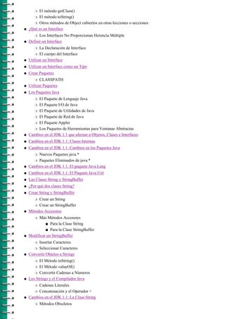 r El método getClass()
       r El método toString()
       r Otros métodos de Object cubiertos en otras lecciones o secciones

q   ¿Qué es un Interface
       r  Los Interfaces No Proporcionan Herencia Múltiple
q   Definir un Interface
       r   La Declaración de Interface
        r El cuerpo del Interface

q   Utilizar un Interface
q   Utilizar un Interface como un Tipo
q   Crear Paquetes
       r   CLASSPATH
q   Utilizar Paquetes
q   Los Paquetes Java
       r El Paquete de Lenguaje Java
       r El Paquete I/O de Java
      r El Paquete de Utilidades de Java

      r El Paquete de Red de Java

      r El Paquete Applet

      r Los Paquetes de Herramientas para Ventanas Abstractas

q   Cambios en el JDK 1.1 que afectan a Objetos, Clases e Interfaces
q   Cambios en el JDK 1.1: Clases Internas
q   Cambios en el JDK 1.1: Cambios en los Paquetes Java
       r Nuevos Paquetes java.*
      r Paquetes Eliminados de java.*

q   Cambios en el JDK 1.1: El paquete Java.Lang
q   Cambios en el JDK 1.1: El Paquete Java.Util
q   Las Clases String y StringBuffer
q   ¿Por qué dos clases String?
q   Crear String y StringBuffer
       r Crear un String
      r Crear un StringBuffer

q   Métodos Accesores
       r Más Métodos Accesores
             s Para la Clase String

             s Para la Clase StringBuffer

q   Modificar un StringBuffer
       r Insertar Caracteres
       r Seleccionar Caracteres

q   Convertir Objetos a Strings
       r  El Método toString()
       r El Método valueOf()

       r Convertir Cadenas a Números

q   Los Strings y el Compilador Java
       r Cadenas Literales
      r Concatenación y el Operador +

q   Cambios en el JDK 1.1: La Clase String
       r   Métodos Obsoletos
 
