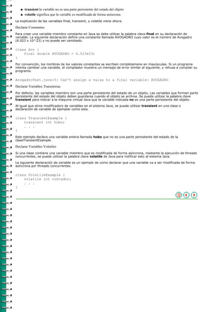 q   transient la variable no es una parte persistente del estado del objeto
   q   volatile significa que la variable es modificada de forma asíncrona.
La explicación de las variables final, transient, y volatile viene ahora.

Declarar Constantes
Para crear una variable miembro constante en Java se debe utilizar la palabra clave final en su declaración de
variable. La siguiente declaración define una constante llamada AVOGADRO cuyo valor es el número de Avogadro
(6.023 x 10^23) y no puede ser cambiado.

class Avo {
    final double AVOGADRO = 6.023e23;
}
Por convención, los nombres de los valores constantes se escriben completamene en mayúsculas. Si un programa
intenta cambiar una variable, el compilador muestra un mensaje de error similar al siguiente, y rehusa a compilar su
programa.

AvogadroTest.java:5: Can't assign a value to a final variable: AVOGADRO
Declarar Variables Transitorias
Por defecto, las variables miembro son una parte persistente del estado de un objeto, Las variables que forman parte
persistente del estado del objeto deben guardarse cuando el objeto se archiva. Se puede utilizar la palabra clave
transient para indicar a la máquina virtual Java que la variable indicada no es una parte persistente del objeto.

Al igual que otros modificadors de variables en el sistema Java, se puede utilizar transient en una clase o
declaración de variable de ejemplar como esta.

class TransientExample {
    transient int hobo;
    . . .
}
Este ejemplo declara una variable entera llamada hobo que no es una parte persistente del estado de la
claseTransientExample.

Declarar Variables Volatiles
Si una clase contiene una variable miembro que es modificada de forma asíncrona, mediante la ejecución de threads
concurrentes, se puede utilizar la palabra clave volatile de Java para notificar esto al sistema Java.

La siguiente declaración de variable es un ejemplo de como declarar que una variable va a ser modificada de forma
asíncrona por threads concurrentes.

class VolatileExample {
    volatile int contador;
    . . .
}
 