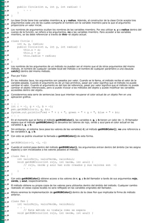 public Circle(int x, int y, int radius) {
         . . .
     }
}
La clase Circle tiene tres variables miembro x, y y radius. Además, el constructor de la clase Circle acepta tres
argumentos cada uno de los cuales comparte el nombre con la variable miembro para la que el argumento
proporciona un valor inicial.

Los nombres de argumentos ocultan los nombres de las variables miembro. Por eso utilizar x, y o radius dentro del
cuerpo de la función, se refiere a los argumentos, no a las variables miembro. Para acceder a las variables
miembro, se las debe referenciar a través de this--el objeto actual.

class Circle {
    int x, y, radius;
    public Circle(int x, int y, int radius) {
        this.x = x;
        this.y = y;
        this.radius = radius;
    }
}
Los nombres de los argumentos de un método no pueden ser el mismo que el de otros argumentos del mismo
método, el nombre de cualquier variable local del método o el nombre de cualquier parámetro a una clausula
catch() dentro del mismo método.

Paso por Valor
En los métodos Java, los argumentos son pasados por valor. Cuando se le llama, el método recibe el valor de la
variable pasada. Cuando el argumento es de un tipo primitivo, pasar por valor significa que el método no puede
cambiar el valor. Cuando el argumento es del tipo de referencia, pasar por valor significa que el método no puede
cambiar el objeto referenciado, pero si puede invocar a los métodos del objeto y puede modificar las variables
accesibles dentro del objeto.

Consideremos esta serie de sentencias Java que intentan recuperar el color actual de un objeto Pen en una
aplicación gráfica.

. . .
int r = -1, g = -1, b = -1;
pen.getRGBColor(r, g, b);
System.out.println("red = " + r + ", green = " + g + ", blue = " + b);
. . .
En el momento que se llama al método getRGBColor(), las variables r, g, y b tienen un valor de -1. El llamador
espera que el método getRGBColor() le devuelva los valores de rojo, verde y azul para el color actual en las
variables r, g, y b.

Sin embargo, el sistema Java pasa los valores de las variables(-1) al método getRGBColor(); no una referencia a
las variables r, g, y b.

Con esto se podría visualizar la llamada a getRGBColor() de esta forma.

getRGBColor(-1, -1, -1)
Cuando el control pasa dentro del método getRGBColor(), los argumentos entran dentro del ámbito (se les asigna
espacio) y son inicializados a los valores pasados al método.

class Pen {
    int valorRojo, valorVerde, valorAzul;
    void getRGBColor(int rojo, int verde, int azul) {
        // rojo, verde y azul han sido creados y sus valores son                            -1
        . . .
    }
}
Con esto getRGBColor() obtiene acceso a los valores de r, g, y b del llamador a tavés de sus argumentos rojo,
verde, y azul, respectivamente.

El método obtiene su propia copia de los valores para utilizarlos dentro del ámbito del método. Cualquier cambio
realizado en estas copias locales no sera reflejado en las variables originales del llamador.

Ahora veremos la implementación de getRGBColor() dentro de la clase Pen que implicaba la firma de método
anterior.

class Pen {
    int valorRojo, valorVerde, valorAzul;
    . . .
        // Este método no trabaja como se espera
    void getRGBColor(int rojo, int verde, int azul) {
 