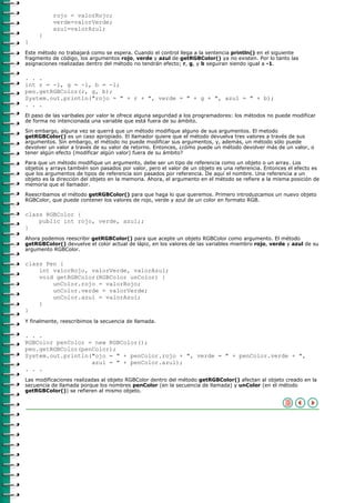 rojo = valorRojo;
          verde=valorVerde;
          azul=valorAzul;
     }
}
Este método no trabajará como se espera. Cuando el control llega a la sentencia println() en el siguiente
fragmento de código, los argumentos rojo, verde y azul de getRGBColor() ya no existen. Por lo tanto las
asignaciones realizadas dentro del método no tendrán efecto; r, g, y b seguiran siendo igual a -1.

. . .
int r = -1, g = -1, b = -1;
pen.getRGBColor(r, g, b);
System.out.println("rojo = " + r + ", verde = " + g + ", azul = " + b);
. . .
El paso de las varibales por valor le ofrece alguna seguridad a los programadores: los métodos no puede modificar
de forma no intencionada una variable que está fuera de su ámbito.

Sin embargo, alguna vez se querrá que un método modifique alguno de sus argumentos. El metodo
getRGBColor() es un caso apropiado. El llamador quiere que el método devuelva tres valores a través de sus
argumentos. Sin embargo, el método no puede modificar sus argumentos, y, además, un método sólo puede
devolver un valor a través de su valor de retorno. Entonces, ¿cómo puede un método devolver más de un valor, o
tener algún efecto (modificar algún valor) fuera de su ámbito?

Para que un método modifique un argumento, debe ser un tipo de referencia como un objeto o un array. Los
objetos y arrays también son pasados por valor, pero el valor de un objeto es una referencia. Entonces el efecto es
que los argumentos de tipos de referencia son pasados por referencia. De aquí el nombre. Una referencia a un
objeto es la dirección del objeto en la memoria. Ahora, el argumento en el método se refiere a la misma posición de
memoria que el llamador.

Reescribamos el método getRGBColor() para que haga lo que queremos. Primero introduzcamos un nuevo objeto
RGBColor, que puede contener los valores de rojo, verde y azul de un color en formato RGB.

class RGBColor {
    public int rojo, verde, azul;;
}
Ahora podemos reescribir getRGBColor() para que acepte un objeto RGBColor como argumento. El método
getRGBColor() devuelve el color actual de lápiz, en los valores de las variables miembro rojo, verde y azul de su
argumento RGBColor.

class Pen {
    int valorRojo, valorVerde, valorAzul;
    void getRGBColor(RGBColor unColor) {
        unColor.rojo = valorRojo;
        unColor.verde = valorVerde;
        unColor.azul = valorAzul;
    }
}
Y finalmente, reescribimos la secuencia de llamada.

. . .
RGBColor penColor = new RGBColor();
pen.getRGBColor(penColor);
System.out.println("ojo = " + penColor.rojo + ", verde = " + penColor.verde + ",
                   azul = " + penColor.azul);
. . .
Las modificaciones realizadas al objeto RGBColor dentro del método getRGBColor() afectan al objeto creado en la
secuencia de llamada porque los nombres penColor (en la secuencia de llamada) y unColor (en el método
getRGBColor()) se refieren al mismo objeto.
 