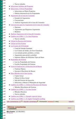 r Nuevos métodos

    q   Seleccionar Atributos del Programa
    q   Seleccionar y Utilizar Propiedades
             Seleccionar un Objeto Properties
                r

           r Obtener Información de las Propiedades

    q   Argumentos de la Línea de Comandos
             Ejemplo de Argumentos
                r

           r Convenciones

           r Analizar Argumentos de la Línea de Comandos

    q   Convenciones para los Argumentos de la Línea de Comandos
              Opciones
                r

              Argumentos que Requieren Argumentos
                r

          r Banderas

    q   Analizar Argumentos de la Línea de Comandos
    q   Cambios en el JDK 1.1: La clase Properties
               Nuevos métodos
                r

    q   Utilizar los Recursos del Sistema
    q   Utilizar la Clase System
    q   Los Canales de I/O Estándar
              Canal de Entrada Estandard
                r

           r Los Canales de Salida y de Error Estandards

           r Los métodos print(), println(), y write()

           r Argumentos para print() y println()

           r Imprimir Objetos de Diferentes Tipos de Datos

    q   Propiedades del Sistema
              Leer las Propiedades del Sistema
                r

           r Escribir Propiedades del Sistema

    q   Forzar la Finalización y la Recolección de Basura
              Finalizar Objetos
                r

           r Ejecutar el Recolector de Basura

    q   Otros Métodos de la Clase System
             Copiar Arrays
                r

          r Obtener la Hora Actual

          r Salir del Entorno de Ejecución.

          r Selecionar y Obtener el Manejador de Seguridad

    q   Cambios en el JDK 1.1: Utilizar los Recursos del Sistema
             Métodos Misceláneos del Sistema
                r

    q   Cambios en el JDK 1.1: La clase System
             Métodos Obsoletos
                r

          r Nuevos métodos

    q   Cambios en el JDK 1.1: Ejemplo copia de Arrays
    q   Cambios en el JDK 1.1: El Applet TimingIsEverything
Leer comentarios (1)       |   Escribir comentario   |   Puntuación:   (1 voto)    Vota



 Últimos comentarios                                                              [Subir]
 1 comentario

Muy bueno (21/06/2001)
Por jose luis
 