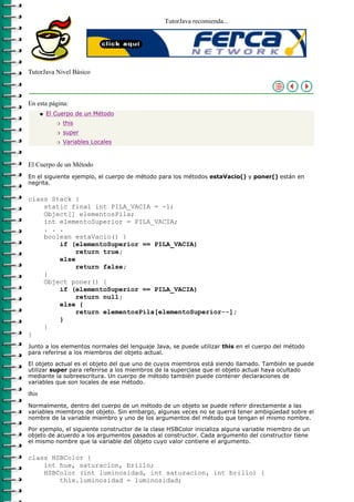 TutorJava recomienda...




TutorJava Nivel Básico



En esta página:
       q   El Cuerpo de un Método
              r   this
              r   super
              r   Variables Locales



El Cuerpo de un Método
En el siguiente ejemplo, el cuerpo de método para los métodos estaVacio() y poner() están en
negrita.

class Stack {
    static final int PILA_VACIA = -1;
    Object[] elementosPila;
    int elementoSuperior = PILA_VACIA;
    . . .
    boolean estaVacio() {
        if (elementoSuperior == PILA_VACIA)
             return true;
        else
             return false;
    }
    Object poner() {
        if (elementoSuperior == PILA_VACIA)
             return null;
        else {
             return elementosPila[elementoSuperior--];
        }
    }
}
Junto a los elementos normales del lenguaje Java, se puede utilizar this en el cuerpo del método
para referirse a los miembros del objeto actual.
El objeto actual es el objeto del que uno de cuyos miembros está siendo llamado. También se puede
utilizar super para referirse a los miembros de la superclase que el objeto actual haya ocultado
mediante la sobreescritura. Un cuerpo de método también puede contener declaraciones de
variables que son locales de ese método.

this
Normalmente, dentro del cuerpo de un método de un objeto se puede referir directamente a las
variables miembros del objeto. Sin embargo, algunas veces no se querrá tener ambigüedad sobre el
nombre de la variable miembro y uno de los argumentos del método que tengan el mismo nombre.

Por ejemplo, el siguiente constructor de la clase HSBColor inicializa alguna variable miembro de un
objeto de acuerdo a los argumentos pasados al constructor. Cada argumento del constructor tiene
el mismo nombre que la variable del objeto cuyo valor contiene el argumento.

class HSBColor {
    int hue, saturacion, brillo;
    HSBColor (int luminosidad, int saturacion, int brillo) {
        this.luminosidad = luminosidad;
 