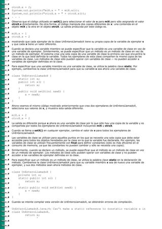 otroX.x = 2;
System.out.println("miX.x = " + miX.x());
System.out.println("otroX.x = " + otroX.x());
. . .
Observa que el código utilizado en setX() para seleccionar el valor de x para miX pero sólo asignando el valor
otroX.x directamente. De otra forma, el código manipula dos copias diferentes de x: una contenida en el
objeto miX y la otra en el objeto otroX. La salida producida por este código es.

miX.x = 1
otroX.x = 2
mostrando que cada ejemplar de la clase UnEnteroLlamadoX tiene su propia copia de la variable de ejemplar x
y que cada x tiene un valor diferente.

Cuando se declara una variable miembro se puede especificar que la variable es una variable de clase en vez de
una variable de ejemplar. Similarmente, se puede especificar que un método es un método de clase en vez de
un método de ejemplar. El sistema crea una sola copia de una variable de clase la primera vez que encuentra la
clase en la que está definida la variable. Todos los ejemplares de esta clase comparten la misma copia de las
variables de clase. Los métodos de clase sólo pueden operar con variables de clase -- no pueden acceder a
variables de ejemplar definidas en la clase.

Para especificar que una variable miembro es una variable de clase, se utiliza la palabra clave static. Por
ejemplo, cambiemos la clase UnEnteroLlamadoX para que su variable x sea ahora una variable de clase.

class UnEnteroLlamadoX {
    static int x;
    public int x() {
        return x;
    }
    public void setX(int newX) {
        x = newX;
    }
}
Ahora veamos el mismo código mostrado anteriormente que crea dos ejemplares de UnEnteroLlamadoX,
selecciona sus valores de x, y muestra esta salida diferente.

miX.x = 2
otroX.x = 2
La salida es diferente porque x ahora es una variable de clase por lo que sólo hay una copia de la variable y es
compartida por todos los ejemplares de UnEnteroLlamadoX incluyendo miX y otroX.

Cuando se llama a setX() en cualquier ejemplar, cambia el valor de x para todos los ejemplares de
UnEnteroLlamadoX.
Las variables de clase se utilizan para aquellos puntos en los que se necesite una sola copia que debe estar
accesible para todos los objetos heredados por la clase en la que la variable fue declarada. Por ejemplo, las
variables de clase se utilizan frecuentemente con final para definir constantes (esto es más eficiente en el
consumo de memoria, ya que las constantes no pueden cambiar y sólo se necesita una copia).

Similarmente, cuando se declare un método, se puede especificar que el método es un método de clase en vez
de un método de ejemplar. Los métodos de clase sólo pueden operar con variables de clase y no pueden
acceder a las variables de ejemplar definidas en la clase.

Para especificar que un método es un método de clase, se utiliza la palabra clave static en la declaración de
método. Cambiemos la clase UnEnteroLlamadoX para que su variable miembro x sea de nuevo una variable de
ejemplar, y sus dos métodos sean ahora métodos de clase.

class UnEnteroLlamadoX {
    private int x;
    static public int x() {
        return x;
    }
    static public void setX(int newX) {
        x = newX;
    }
}
Cuando se intente compilar esta versión de UnEnteroLlamadoX, se obtendrán errores de compilación.

UnEnteroLlamadoX.java:4: Can't make a static reference to nonstatic variable x in
class UnEnteroLlamadoX.
        return x;
               ^
 