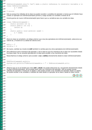 UnEnteroLlamadoX.java:7: Can't make a static reference to nonstatic variable x in
class UnEnteroLlamadoX.
         x = newX;
         ^
2 errors
Esto es porque los métodos de la clase no pueden acceder a variables de ejemplar a menos que el método haya
creado un ejemplar de UnEnteroLlamadoX primero y luego acceda a la variable a través de él.

Construyamos de nuevo UnEnteroLlamadoX para hacer que su variable x sea una variable de clase.

class UnEnteroLlamadoX {
    static private int x;
    static public int x() {
        return x;
    }
    static public void setX(int newX) {
        x = newX;
    }
}
Ahora la clase se compilará y el código anterior que crea dos ejemplares de UnEnteroLlamadoX, selecciona sus
valores x, y muestra en su salida los valores de x.

miX.x = 2
otroX.x = 2
De nuevo, cambiar x a través de miX también lo cambia para los otros ejemplares de UnEnteroLlamadoX.

Otra diferencia entre miembros del ejemplar y de la clase es que los miembros de la clase son accesibles desde
la propia clase. No se necesita ejemplarizar la clase para acceder a los miembros de clase.

Reescribamos el código anterior para acceder a x() y setX() directamente desde la clase UnEnteroLlamadoX.

. . .
UnEnteroLlamadoX.setX(1);
System.out.println("UnEnteroLlamadoX.x = " + UnEnteroLlamadoX.x());
. . .
Observa que ya no se tendrá que crear miX u otroX. Se puede seleccionar x y recuperarlo directamente desde
la clase UnEnteroLlamadoX. No se puede hacer esto con miembros del ejemplar. Solo se puede invocar
métodos de ejemplar a través de un objeto y sólo puede acceder a las variables de ejemplar desde un objeto.
Se puede acceder a las variables y métodos de clase desde un ejemplar de la clase o desde la clase misma.
 