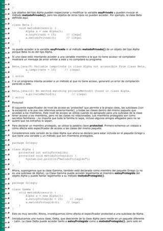 }
Los objetos del tipo Alpha pueden inspeccionar y modificar la variable soyPrivado y pueden invocar el
método metodoPrivado(), pero los objetos de otros tipos no pueden acceder. Por ejemplo, la clase Beta
definida aquí.

class Beta {
    void metodoAccesor() {
        Alpha a = new Alpha();
        a.soyPrivado = 10;                   // ilegal
        a.metodoPrivado();                   // ilegal
    }
}
no puede acceder a la variable soyPrivado ni al método metodoPrivado() de un objeto del tipo Alpha
porque Beta no es del tipo Alpha.
Si una clase está intentando acceder a una variable miembro a la que no tiene acceso--el compilador
mostrará un mensaje de error similar a este y no compilará su programa.

Beta.java:9: Variable iamprivate in class Alpha not accessible from class Beta.
        a.iamprivate = 10;     // ilegal
         ^
1 error
Y si un programa intenta acceder a un método al que no tiene acceso, generará un error de compilación
parecido a este.

Beta.java:12: No method matching privateMethod() found in class Alpha.
        a.privateMethod();         // ilegal
1 error
Protected
El siguiente especificador de nivel de acceso es 'protected' que permite a la propia clase, las subclases (con
la excepción a la que nos referimos anteriormente), y todas las clases dentro del mismo paquete que
accedan a los miembros. Este nivel de acceso se utiliza cuando es apropiado para una subclase de la clase
tener acceso a los miembros, pero no las clases no relacionadas. Los miembros protegidos son como
secretos familiares - no importa que toda la familia lo sepa, incluso algunos amigos allegados pero no se
quiere que los extraños lo sepan.

Para declarar un miembro protegido, se utiliza la palabra clave protected. Primero echemos un vistazo a
cómo afecta este especificador de acceso a las clases del mismo paquete.
Consideremos esta versión de la clase Alpha que ahora se declara para estar incluida en el paquete Griego y
que tiene una variable y un método que son miembros protegidos.

package Griego;

class Alpha {
    protected int estoyProtegido;
    protected void metodoProtegido() {
        System.out.println("metodoProtegido");
    }
}
Ahora, supongamos que la clase Gamma, también está declarada como miembro del paquete Griego (y no
es una subclase de Alpha). La Clase Gamma puede acceder legalmente al miembro estoyProtegido del
objeto Alpha y puede llamar legalmente a su método metodoProtegido().

package Griego;

class Gamma {
    void metodoAccesor() {
        Alpha a = new Alpha();
        a.estoyProtegido = 10;                 // legal
        a.metodoProtegido();                 // legal
    }
}
Esto es muy sencillo. Ahora, investiguemos cómo afecta el especificador protected a una subclase de Alpha.
Introduzcamos una nueva clase, Delta, que desciende de la clase Alpha pero reside en un paquete diferente
- Latin. La clase Delta puede acceder tanto a estoyProtegido como a metodoProtegido(), pero solo en
 