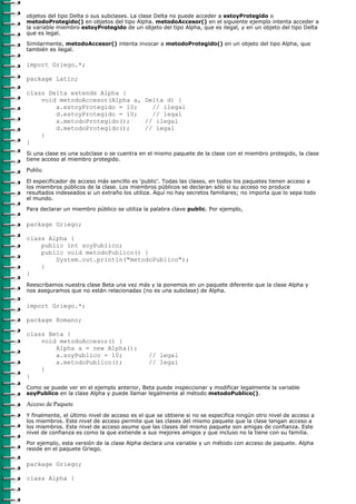 objetos del tipo Delta o sus subclases. La clase Delta no puede acceder a estoyProtegido o
metodoProtegido() en objetos del tipo Alpha. metodoAccesor() en el siguiente ejemplo intenta acceder a
la variable miembro estoyProtegido de un objeto del tipo Alpha, que es ilegal, y en un objeto del tipo Delta
que es legal.
Similarmente, metodoAccesor() intenta invocar a metodoProtegido() en un objeto del tipo Alpha, que
también es ilegal.

import Griego.*;

package Latin;

class Delta extends Alpha {
    void metodoAccesor(Alpha a, Delta d) {
        a.estoyProtegido = 10;    // ilegal
        d.estoyProtegido = 10;    // legal
        a.metodoProtegido();    // ilegal
        d.metodoProtegido();    // legal
    }
}
Si una clase es una subclase o se cuentra en el mismo paquete de la clase con el miembro protegido, la clase
tiene acceso al miembro protegido.

Public
El especificador de acceso más sencillo es 'public'. Todas las clases, en todos los paquetes tienen acceso a
los miembros públicos de la clase. Los miembros públicos se declaran sólo si su acceso no produce
resultados indeseados si un extraño los utiliza. Aquí no hay secretos familiares; no importa que lo sepa todo
el mundo.

Para declarar un miembro público se utiliza la palabra clave public. Por ejemplo,

package Griego;

class Alpha {
    public int soyPublico;
    public void metodoPublico() {
        System.out.println("metodoPublico");
    }
}
Reescribamos nuestra clase Beta una vez más y la ponemos en un paquete diferente que la clase Alpha y
nos aseguramos que no están relacionadas (no es una subclase) de Alpha.

import Griego.*;

package Romano;

class Beta {
    void metodoAccesor() {
        Alpha a = new Alpha();
        a.soyPublico = 10;                    // legal
        a.metodoPublico();                    // legal
    }
}
Como se puede ver en el ejemplo anterior, Beta puede inspeccionar y modificar legalmente la variable
soyPublico en la clase Alpha y puede llamar legalmente al método metodoPublico().

Acceso de Paquete
Y finalmente, el último nivel de acceso es el que se obtiene si no se especifica ningún otro nivel de acceso a
los miembros. Este nivel de acceso permite que las clases del mismo paquete que la clase tengan acceso a
los miembros. Este nivel de acceso asume que las clases del mismo paquete son amigas de confianza. Este
nivel de confianza es como la que extiende a sus mejores amigos y que incluso no la tiene con su familia.

Por ejemplo, esta versión de la clase Alpha declara una variable y un método con acceso de paquete. Alpha
reside en el paquete Griego.

package Griego;

class Alpha {
 