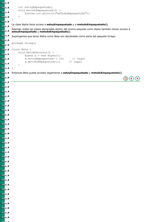int estoyEmpaquetado;
     void metodoEmpaquetado() {
         System.out.println("metodoEmpaquetado");
     }
}
La clase Alpha tiene acceso a estoyEmpaquetado y a metodoEmpaquetado().

Además, todas las clases declaradas dentro del mismo paquete como Alpha también tienen acceso a
estoyEmpaquetado y metodoEmpaquetado().

Supongamos que tanto Alpha como Beta son declaradas como parte del paquete Griego.

package Griego;

class Beta {
    void metodoAccesor() {
        Alpha a = new Alpha();
        a.estoyEmpaquetado = 10;               // legal
        a.metodoEmpaquetado();               // legal
    }
}
Entonces Beta puede acceder legalmente a estoyEmpaquetado y metodoEmpaquetado().
 