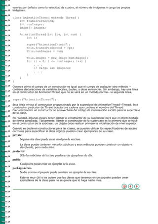 valores por defecto como la velocidad de cuadro, el número de imágenes y carga las propias
imágenes.

class AnimationThread extends Thread {
    int framesPerSecond;
    int numImages;
    Image[] images;

     AnimationThread(int fps, int num) {
         int i;

           super("AnimationThread");
           this.framesPerSecond = fps;
           this.numImages = num;

           this.images = new Image[numImages];
           for (i = 0; i <= numImages; i++) {
               . . .
               // Carga las imágenes
               . . .
           }
     }
}
Observa cómo el cuerpo de un constructor es igual que el cuerpo de cualquier otro método --
contiene declaraciones de variables locales, bucles, y otras sentencias. Sin embargo, hay una línea
en el constructor de AnimationThread que no se verá en un método normal--la segunda línea.

super("AnimationThread");
Esta línea invoca al constructor proporcionado por la superclase de AnimationThread--Thread. Este
constructor particular de Thread acepta una cadena que contiene el nombre del Thread.
Frecuentemente un constructor se aprovechará del código de inicialización escrito para la superclase
de la clase.

En realidad, algunas clases deben llamar al constructor de su superclase para que el objeto trabaje
de forma apropiada. Típicamente, llamar al constructor de la superclase es lo primero que se hace
en el constructor de la subclase: un objeto debe realizar primero la inicialización de nivel superior.

Cuando se declaren constructores para las clases, se pueden utilizar los especificadores de acceso
normales para especificar si otros objetos pueden crear ejemplares de su clase.
private
      Niguna otra clase puede crear un objeto de su clase.
      La clase puede contener métodos públicos y esos métodos pueden construir un objeto y
      devolverlo, pero nada más.
protected
      Sólo las subclases de la clase pueden crear ejemplares de ella.
public
      Cualquiera puede crear un ejemplar de la clase.
package-access
      Nadie externo al paquete puede construir un ejemplar de su clase.
      Esto es muy útil si se quiere que las clases que tenemos en un paquete puedan crear
      ejemplares de la clase pero no se quiere que lo haga nadie más.
 
