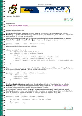 TutorJava recomienda...




TutorJava Nivel Básico



En esta página:
    q   Escribir un Método finalize()



Escribir un Método finalize()
Antes de que un objeto sea recolectado por el recolector de basura, el sistema llama al método
finalize(). La intención de este método es liberar los recursos del sistema, como ficheros o conexiones
abiertas antes de empezar la recolección.
Una clase puede proporcionar esta finalización simplemente definiendo e implementando un método
llamado finalize(). El método finalize() debe declararse de la siguiente forma.

protected void finalize () throws throwable
Esta clase abre un fichero cuando se construye.

class AbrirUnFichero {
    FileInputStream unFichero = null;
    AbrirUnFichero (String nombreFichero) {
        try {
            unFichero = new FileInputStream(nombreFichero);
        } catch (java.io.FileNotFoundException e) {
        System.err.println("No se pudo abrir el fichero " + nombreFichero);
        }
    }
}
Para un buen comportamiento, la clase AbrirUnFichero debería cerrar el fichero cuando haya finalizado.
Aquí tienes el método finalize() para la clase AbrirUnFichero.

protected void finalize () throws throwable {
    if (unFichero != null) {
        unFichero.close();
        unFichero = null;
    }
}
El método finalize() está declarado en la clase java.lang.Object. Así cuando escribas un método
finalize() para tus clases estás sobreescribiendo el de su superclase. En Sobreescribir Métodos
encontrarás más información sobre la sobreescritura de métodos.
Si la superclase tiene un método finalize(), probablemente este método deberá llamar al método
finalize() de su superclase después de haber terminado sus tareas de limpieza. Esto limpiará cualquier
recurso obtenido sin saberlo a través de los métodos heredados desde la superclase.

protected void finalize() throws Throwable {
    . . .
    // aquí va el código de limpieza de esta clase
    . . .
    super.finalize();
}
 