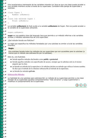 Una caracteristica interesante de las variables miembro en Java es que una clase puede acceder a
una variable miembro oculta a través de su superclase. Considere este pareja de superclase y
subclase.

class Super {
    Number unNumero;
}
class Sub extends Super {
    Float unNumero;
}
La variable unNumero de Sub oculta a la variable unNumero de Super. Pero se puede acceder a
la variable de la superclase utilizando.

super.unNumero
super es una palabra clave del lenguaje Java que permite a un método referirse a las variables
ocultas y métodos sobreescritos de una superclase.

¿Qué métodos hereda una Subclase?
La regla que especifica los métodos heredados por una subclase es similar a la de las variables
miembro.
Regla:

Una subclase hereda todos los métodos de sus superclase que son accesibles para la subclase (a
menos que el método sea sobreescrito por la subclase).

Esto es, una Subclase.
   q   hereda aquellos métodos declarados como public o protected
   q   hereda aquellos métodos sin especificador de acceso, siempre que la subclase esté en el mismo
       paquete que la clase.
   q   no hereda un método de la superclase si la subclase declara un método que utiliza el mismo nombre.
       Se dice que el método de la subclase sobreescribe al método de la superclase.
   q   no hereda los métodos private.
Sobreescribir Métodos
La habilidad de una subclase para sobreescribir un método de su superclase permite a una clase
heredar de su superclase aquellos comportamientos "más cercanos" y luego suplementar o
modificar el comportamiento de la superclase.
 