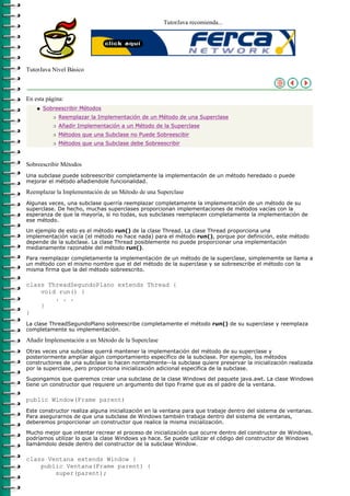 TutorJava recomienda...




TutorJava Nivel Básico



En esta página:
    q   Sobreescribir Métodos
           r   Reemplazar la Implementación de un Método de una Superclase
           r   Añadir Implementación a un Método de la Superclase
           r   Métodos que una Subclase no Puede Sobreescibir
           r   Métodos que una Subclase debe Sobreescribir



Sobreescribir Métodos
Una subclase puede sobreescribir completamente la implementación de un método heredado o puede
mejorar el método añadiendole funcionalidad.

Reemplazar la Implementación de un Método de una Superclase
Algunas veces, una subclase querría reemplazar completamente la implementación de un método de su
superclase. De hecho, muchas superclases proporcionan implementaciones de métodos vacías con la
esperanza de que la mayoría, si no todas, sus subclases reemplacen completamente la implementación de
ese método.

Un ejemplo de esto es el método run() de la clase Thread. La clase Thread proporciona una
implementación vacía (el método no hace nada) para el método run(), porque por definición, este método
depende de la subclase. La clase Thread posiblemente no puede proporcionar una implementación
medianamente razonable del método run().

Para reemplazar completamente la implementación de un método de la superclase, simplememte se llama a
un método con el mismo nombre que el del método de la superclase y se sobreescribe el método con la
misma firma que la del método sobreescrito.

class ThreadSegundoPlano extends Thread {
    void run() {
        . . .
    }
}
La clase ThreadSegundoPlano sobreescribe completamente el método run() de su superclase y reemplaza
completamente su implementación.

Añadir Implementación a un Método de la Superclase
Otras veces una subclase querrá mantener la implementación del método de su superclase y
posteriormente ampliar algún comportamiento específico de la subclase. Por ejemplo, los métodos
constructores de una subclase lo hacen normalmente--la subclase quiere preservar la inicialización realizada
por la superclase, pero proporciona inicialización adicional específica de la subclase.

Supongamos que queremos crear una subclase de la clase Windows del paquete java.awt. La clase Windows
tiene un constructor que requiere un argumento del tipo Frame que es el padre de la ventana.

public Window(Frame parent)
Este constructor realiza alguna inicialización en la ventana para que trabaje dentro del sistema de ventanas.
Para asegurarnos de que una subclase de Windows también trabaja dentro del sistema de ventanas,
deberemos proporcionar un constructor que realice la misma inicialización.

Mucho mejor que intentar recrear el proceso de inicialización que ocurre dentro del constructor de Windows,
podríamos utilizar lo que la clase Windows ya hace. Se puede utilizar el código del constructor de Windows
llamámdolo desde dentro del constructor de la subclase Window.

class Ventana extends Window {
    public Ventana(Frame parent) {
        super(parent);
 