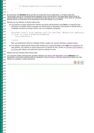 . . .
                 // Ventana especifica su inicialización aquí
             . . .
        }
}
El constructor de Ventana llama primero al constructor de su superclase, y no hace nada más.
Típicamente, este es el comportamiento deseado de los constructores--las superclases deben tener la
oportunidad de realizar sus tareas de inicialización antes que las de su subclase. Otros tipos de métodos
podrían llamar al constructor de la supeclase al final del método o en el medio.

Métodos que una Subclase no Puede Sobreescibir
   q Una subclase no puede sobreescribir métodos que hayan sido declarados como final en la superclase (por
     definición, los métodos finales no pueden ser sobreescritos). Si intentamos sobreescribir un método final, el
     compilador mostrará un mensaje similar a este y no compilará el programa.

        FinalTest.java:7: Final methods can't be overriden. Method void iamfinal()
        is final in class ClassWithFinalMethod.
            void iamfinal() {
                 ^
        1 error
        Para una explicación sobre los métodos finales, puedes ver: Escribir Métodos y Clases Finales.
    q   Una subclase tampoco puede sobreescribir métodos que se hayan declarado como static en la superclase. En
        otras palabras, una subclase no puede sobreescribir un método de clase. Puedes ver Miembros del Ejemplar y
        de la Clase para obtener una explicación sobre los métodos de clase.
Métodos que una Subclase debe Sobreescribir
Las subclases deben sobreescribir aquellos métodos que hayan sido declarados como abstract en la
superclase, o la propia subclase debe ser abstracta. Escribir Clases y Métodos Abstractos explica con más
detalle los métodos y clases abstractos.
 