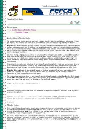 TutorJava recomienda...




TutorJava Nivel Básico



En esta página:
    q   Escribir Clases y Métodos Finales
           r   Métodos Finales



Escribir Clases y Métodos Finales
Se puede declarar que una clase sea final; esto es, que la clase no pueda tener subclases. Existen
(al menos) dos razones por las que se querría hacer esto: razones de seguridad y de diseño.

Seguridad: Un mecanismo que los hackers utilizan para atacar sistemas es crear subclases de una
clase y luego sustituirla por el original. Las subclases parecen y sienten como la clase original pero
hacen cosas bastante diferentes, probablemente causando daños u obteniendo información privada.
Para prevenir esta clase de subversión, se puede declarar que la clase sea final y así prevenir que
se cree cualquier subclase.

La clase String del paquete java.lang es una clase final sólo por esta razón. La clase String es tan
vital para la operación del compilador y del intérprete que el sistema Java debe garantizar que
siempre que un método o un objeto utilicen un String, obtenga un objeto java.lang.String y no
algún otro string. Esto asegura que ningún string tendrá propiedades extrañas, incosistentes o
indeseables.

Si se intenta compilar una subclase de una clase final, el compilador mostrará un mensaje de error
y no compilará el programa. Además, los bytescodes verifican que no está teniendo lugar una
subversión, al nivel de byte comprobando que una clase no es una subclase de una clase final.

Diseño: Otra razón por la que se podría querer declarar una clase final son razones de diseño
orientado a objetos. Se podría pensar que una clase es "perfecta" o que, conceptualmente
hablando, la clase no debería tener subclases.

Para especificar que una clase es una clase final, se utiliza la palabra clave final antes de la palabra
clave class en la declaración de la clase. Por ejemplo, si quisieramos declarar AlgoritmodeAjedrez
como una clase final (perfecta), la declaración se parecería a esto.

final class AlgoritmodeAjedrez {
    . . .
}
Cualquier intento posterior de crear una subclase de AlgoritmodeAjedrez resultará en el siguiente
error del compilador.

Chess.java:6: Can't subclass final classes: class AlgoritmodeAjedrez
class MejorAlgoritmodeAjedrez extends AlgoritmodeAjedrez {
      ^
1 error
Métodos Finales
Si la creacción de clases finales parece algo dura para nuestras necesidades, y realmente lo que se
quiere es proteger son algunos métodos de una clase para que no sean sobreescritos, se puede
utilizar la palabra clave final en la declaración de método para indicar al compilador que este
método no puede ser sobreescrito por las subclases.

Se podría desear hacer que un método fuera final si el método tiene una implementación que no
debe ser cambiada y que es crítica para el estado consistente del objeto. Por ejemplo, en lugar de
hacer AlgoritmodeAjedrez como una clase final, podríamos hacer siguienteMovimiento() como un
método final.
 