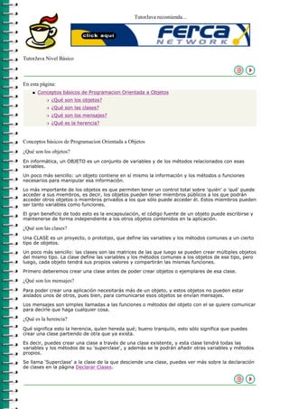 TutorJava recomienda...




TutorJava Nivel Básico



En esta página:
    q   Conceptos básicos de Programacion Orientada a Objetos
           r   ¿Qué son los objetos?
           r   ¿Qué son las clases?
           r   ¿Qué son los mensajes?
           r   ¿Qué es la herencia?



Conceptos básicos de Programacion Orientada a Objetos
¿Qué son los objetos?
En informática, un OBJETO es un conjunto de variables y de los métodos relacionados con esas
variables.

Un poco más sencillo: un objeto contiene en sí mismo la información y los métodos o funciones
necesarios para manipular esa información.

Lo más importante de los objetos es que permiten tener un control total sobre 'quién' o 'qué' puede
acceder a sus miembros, es decir, los objetos pueden tener miembros públicos a los que podrán
acceder otros objetos o miembros privados a los que sólo puede acceder él. Estos miembros pueden
ser tanto variables como funciones.

El gran beneficio de todo esto es la encapsulación, el código fuente de un objeto puede escribirse y
mantenerse de forma independiente a los otros objetos contenidos en la aplicación.

¿Qué son las clases?
Una CLASE es un proyecto, o prototipo, que define las variables y los métodos comunes a un cierto
tipo de objetos.

Un poco más sencillo: las clases son las matrices de las que luego se pueden crear múltiples objetos
del mismo tipo. La clase define las variables y los métodos comunes a los objetos de ese tipo, pero
luego, cada objeto tendrá sus propios valores y compartirán las mismas funciones.

Primero deberemos crear una clase antes de poder crear objetos o ejemplares de esa clase.

¿Qué son los mensajes?
Para poder crear una aplicación necesitarás más de un objeto, y estos objetos no pueden estar
aislados unos de otros, pues bien, para comunicarse esos objetos se envían mensajes.

Los mensajes son simples llamadas a las funciones o métodos del objeto con el se quiere comunicar
para decirle que haga cualquier cosa.

¿Qué es la herencia?
Qué significa esto la herencia, quíen hereda qué; bueno tranquilo, esto sólo significa que puedes
crear una clase partiendo de otra que ya exista.

Es decir, puedes crear una clase a través de una clase existente, y esta clase tendrá todas las
variables y los métodos de su 'superclase', y además se le podrán añadir otras variables y métodos
propios.

Se llama 'Superclase' a la clase de la que desciende una clase, puedes ver más sobre la declaración
de clases en la página Declarar Clases.
 