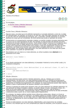 TutorJava recomienda...




TutorJava Nivel Básico



En esta página:
    q   Escribir Clases y Métodos Abstractos
           r   Métodos Abstractos



Escribir Clases y Métodos Abstractos
Algunas veces, una clase que se ha definido representa un concepto abstracto y como tal, no debe
ser ejemplarizado. Por ejemplo, la comida en la vida real. ¿Has visto algún ejemplar de comida? No.
Lo que has visto son ejemplares de manzanas, pan, y chocolate. Comida representa un concepto
abstracto de cosas que son comestibles. No tiene sentido que exista un ejemplar de comida.

Similarmente en la programación orientada a objetos, se podrían modelar conceptos abstractos pero
no querer que se creen ejemplares de ellos. Por ejemplo, la clase Number del paquete java.lang
representa el concepto abstracto de número. Tiene sentido modelar números en un programa, pero
no tiene sentido crear un objeto genérico de números. En su lugar, la clase Number sólo tiene
sentido como superclase de otras clases como Integer y Float que implementan números de tipos
específicos. Las clases como Number, que implementan conceptos abstractos y no deben ser
ejemplarizadas, son llamadas clases abstractas. Una clase abstracta es una clase que sólo puede
tener subclases--no puede ser ejemplarizada.

Para declarar que una clase es un clase abstracta, se utiliza la palabra clave abstract en la
declaración de la clase.

abstract class Number {
    . . .
}
Si se intenta ejemplarizar una clase abstracta, el compilador mostrará un error similar a este y no
compilará el programa.

AbstractTest.java:6: class AbstractTest is an abstract class. It can't be
instantiated.
        new AbstractTest();
        ^
1 error
Métodos Abstractos
Una clase abstracta puede contener métodos abstractos, esto es, métodos que no tienen
implementación. De esta forma, una clase abstracta puede definir un interface de programación
completo, incluso porporciona a sus subclases la declaración de todos los métodos necesarios para
implementar el interface de programación. Sin embargo, las clases abstractas pueden dejar algunos
detalles o toda la implementación de aquellos métodos a sus subclases.

Veamos un ejemplo de cuando sería necesario crear una clase abstracta con métodos abstractos. En
una aplicación de dibujo orientada a objetos, se pueden dibujar círculos, rectángulos, líneas, etc..
Cada uno de esos objetos gráficos comparten ciertos estados (posición, caja de dibujo) y
comportamiento (movimiento, redimensionado, dibujo). Podemos aprovecharnos de esas similitudes
y declararlos todos a partir de un mismo objeto padre-ObjetoGrafico.

Sin embargo, los objetos gráficos también tienen diferencias subtanciales: dibujar un círculo es
bastante diferente a dibujar un rectángulo. Los objetos gráficos no pueden compartir estos tipos de
estados o comportamientos. Por otro lado, todos los ObjetosGraficos deben saber como dibujarse a
sí mismos; se diferencian en cómo se dibujan unos y otros. Esta es la situación perfecta para una
clase abstracta.

Primero se debe declarar una clase abstracta, ObjetoGrafico, para proporcionar las variables
miembro y los métodos que van a ser compartidos por todas las subclases, como la posición actual y
 