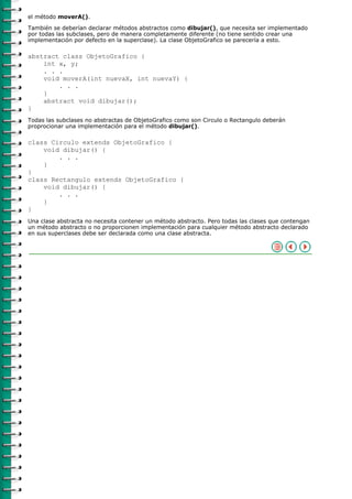 el método moverA().

También se deberían declarar métodos abstractos como dibujar(), que necesita ser implementado
por todas las subclases, pero de manera completamente diferente (no tiene sentido crear una
implementación por defecto en la superclase). La clase ObjetoGrafico se parecería a esto.

abstract class ObjetoGrafico {
    int x, y;
    . . .
    void moverA(int nuevaX, int nuevaY) {
        . . .
    }
    abstract void dibujar();
}
Todas las subclases no abstractas de ObjetoGrafico como son Circulo o Rectangulo deberán
proprocionar una implementación para el método dibujar().

class Circulo extends ObjetoGrafico {
    void dibujar() {
        . . .
    }
}
class Rectangulo extends ObjetoGrafico {
    void dibujar() {
        . . .
    }
}
Una clase abstracta no necesita contener un método abstracto. Pero todas las clases que contengan
un método abstracto o no proporcionen implementación para cualquier método abstracto declarado
en sus superclases debe ser declarada como una clase abstracta.
 
