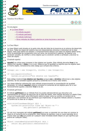 TutorJava recomienda...




TutorJava Nivel Básico



En esta página:
    q   La Clase Object
           r   El método equals()
           r   El método getClass()
           r   El método toString()
           r   Otros métodos de Object cubiertos en otras lecciones o secciones



La Clase Object
La clase Object está situada en la parte más alta del árbol de la herencia en el entorno de desarrollo
de Java. Todas las clases del sistema Java son descendentes (directos o indirectos) de la clase
Object. Esta clase define los estados y comportamientos básicos que todos los objetos deben tener,
como la posibilidad de compararse unos con otros, de convertirse a cadenas, de esperar una
condición variable, de notificar a otros objetos que la condición varible a cambiado y devolver la
clase del objeto.

El método equals()
equals() se utiliza para comparar si dos objetos son iguales. Este método devuelve true si los
objetos son iguales, o false si no lo son. Observe que la igualdad no significa que los objetos sean
el mismo objeto. Consideremos este código que compara dos enteros.

Integer uno = new Integer(1), otroUno = new Integer(1);

if (uno.equals(otroUno))
    System.out.println("Los objetos son Iguales");
Este código mostrará Los objetos son Iguales aunque uno y otroUno referencian a dos objetos
distintos. Se les considera iguales porque su contenido es el mismo valor entero.
Las clases deberían sobreescribir este método proporcionando la comprobación de igualdad
apropiada. Un método equals() debería comparar el contenido de los objetos para ver si son
funcionalmente iguales y devolver true si es así.

El método getClass()
El método getClass() es un método final (no puede sobreescribirse) que devuelve una
representación en tiempo de ejecución de la clase del objeto. Este método devuelve un objeto Class
al que se le puede pedir varia información sobre la clase, como su nombre, el nombre de su
superclase y los nombres de los interfaces que implementa. El siguiente método obtiene y muestra
el nombre de la clase de un objeto.

void PrintClassName(Object obj) {
    System.out.println("La clase del Objeto es " +
                obj.getClass().getName());
}
Un uso muy manejado del método getClass() es crear un ejemplar de una clase sin conocer la
clase en el momento de la compilación. Este método de ejemplo, crea un nuevo ejemplar de la
misma clase que obj que puede ser cualquier clase heredada desde Object (lo que significa que
podría ser cualquier clase).

Object createNewInstanceOf(Object obj) {
    return obj.getClass().newInstance();
}
 