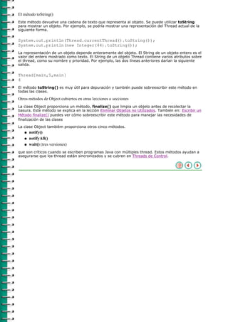 El método toString()
Este método devuelve una cadena de texto que representa al objeto. Se puede utilizar toString
para mostrar un objeto. Por ejemplo, se podría mostrar una representación del Thread actual de la
siguiente forma.

System.out.println(Thread.currentThread().toString());
System.out.println(new Integer(44).toString());
La representación de un objeto depende enteramente del objeto. El String de un objeto entero es el
valor del entero mostrado como texto. El String de un objeto Thread contiene varios atributos sobre
el thread, como su nombre y prioridad. Por ejemplo, las dos líneas anteriores darían la siguiente
salida.

Thread[main,5,main]
4
El método toString() es muy útil para depuración y también puede sobreescribir este método en
todas las clases.

Otros métodos de Object cubiertos en otras lecciones o secciones
La clase Object proporciona un método, finalize() que limpia un objeto antes de recolectar la
basura. Este método se explica en la lección Eliminar Objetos no Utilizados. También en: Escribir un
Método finalize() puedes ver cómo sobreescribir este método para manejar las necesidades de
finalización de las clases
La clase Object tambiém proporciona otros cinco métodos.
   q   notify()
   q   notifyAll()
   q   wait() (tres versiones)
que son críticos cuando se escriben programas Java con múltiples thread. Estos métodos ayudan a
asegurarse que los thread están sincronizados y se cubren en Threads de Control.
 