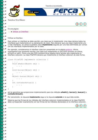 TutorJava recomienda...




TutorJava Nivel Básico



En esta página:
    q   Utilizar un Interface



Utilizar un Interface
Para utilizar un interface se debe escribir una clase que lo implemente. Una clase declara todos los
interfaces que implementa en su declaración de clase. Para declarar que una clase implementa uno
o más interfaces, se utiliza la palabra clave implements seguida por una lista delimitada por comas
con los interfaces implementados por la clase.

Por ejemplo, consideremos el interface coleccion presentado en la página anterior. Ahora,
supongamos que queremos escribir una clase que implemente un pila FIFO (primero en entrar,
primero en salir). Como una pila FIFO contiene otros objetos tiene sentido que implemente el
interface coleccion. La clase PilaFIFO declara que implementa el interface coleccion de esta forma.

class PilaFIFO implements coleccion {
    . . .
    void añadir(Object obj) {
        . . .
    }
    void borrar(Object obj) {
        . . .
    }
    Object buscar(Object obj) {
        . . .
    }
    int contadorActual() {
        . . .
    }
}
así se garantiza que proporciona implementación para los métodos añadir(), borrar(), buscar() y
contadorActual().

Por convención, la clausula implements sigue a la clausula extends si es que ésta existe.

Observa que las firmas de los métodos del interface coleccion implementados en la clase PilaFIFO
debe corresponder exactamente con las firmas de los métodos declarados en la interface coleccion.
 
