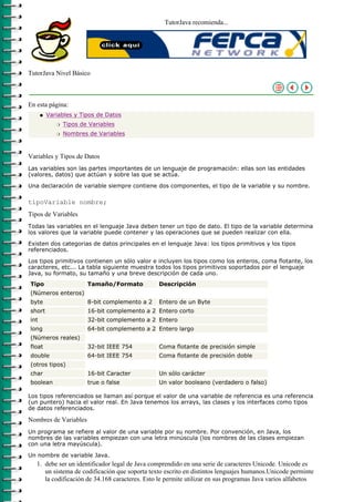 TutorJava recomienda...




TutorJava Nivel Básico



En esta página:
      q   Variables y Tipos de Datos
             r   Tipos de Variables
             r   Nombres de Variables



Variables y Tipos de Datos
Las variables son las partes importantes de un lenguaje de programación: ellas son las entidades
(valores, datos) que actúan y sobre las que se actúa.

Una declaración de variable siempre contiene dos componentes, el tipo de la variable y su nombre.

tipoVariable nombre;
Tipos de Variables
Todas las variables en el lenguaje Java deben tener un tipo de dato. El tipo de la variable determina
los valores que la variable puede contener y las operaciones que se pueden realizar con ella.

Existen dos categorias de datos principales en el lenguaje Java: los tipos primitivos y los tipos
referenciados.

Los tipos primitivos contienen un sólo valor e incluyen los tipos como los enteros, coma flotante, los
caracteres, etc... La tabla siguiente muestra todos los tipos primitivos soportados por el lenguaje
Java, su formato, su tamaño y una breve descripción de cada uno.
Tipo                     Tamaño/Formato          Descripción
(Números enteros)
byte                     8-bit complemento a 2   Entero de un Byte
short                    16-bit complemento a 2 Entero corto
int                      32-bit complemento a 2 Entero
long                     64-bit complemento a 2 Entero largo
(Números reales)
float                    32-bit IEEE 754         Coma flotante de precisión simple
double                   64-bit IEEE 754         Coma flotante de precisión doble
(otros tipos)
char                     16-bit Caracter         Un sólo carácter
boolean                  true o false            Un valor booleano (verdadero o falso)

Los tipos referenciados se llaman así porque el valor de una variable de referencia es una referencia
(un puntero) hacia el valor real. En Java tenemos los arrays, las clases y los interfaces como tipos
de datos referenciados.

Nombres de Variables
Un programa se refiere al valor de una variable por su nombre. Por convención, en Java, los
nombres de las variables empiezan con una letra minúscula (los nombres de las clases empiezan
con una letra mayúscula).

Un nombre de variable Java.
   1. debe ser un identificador legal de Java comprendido en una serie de caracteres Unicode. Unicode es
      un sistema de codificación que soporta texto escrito en distintos lenguajes humanos.Unicode perminte
      la codificación de 34.168 caracteres. Esto le permite utilizar en sus programas Java varios alfabetos
 