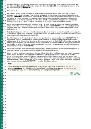 Cada componente del nombre del paquete representa un directorio en el sistema de ficheros. Así,
los ficheros .class de java.util están en un directorio llamado util en otro directorio llamado java
en algún lugar del CLASSPATH.

CLASSPATH
Para ejecutar una aplicación Java, se especifica el nombre de la aplicación Java que se desea
ejecutar en el interprete Java. Para ejecutar un applet, se especifica el nombre del applet en una
etiqueta <APPLET> dentro de un fichero HTML. El navegador que ejecute el applet pasa el nombre
del applet al intérprete Java. En cualquier caso, la aplicación o el applet que se está ejecutando
podría estár en cualquier lugar del sistema o de la red. Igualmemente, la aplicación o el applet
pueden utilizar otras clases y objetos que están en la misma o diferentes localizaciones.

Como las clases pueden estar en cualquier lugar, se debe indicar al interprete Java donde puede
encontrarlas. Se puede hacer esto con la variable de entorno CLASSPATH que comprende una lista
de directorios que contienen clases Java compiladas. La construcción de CLASSPATH depende de
cada sistema.

Cuando el interprete obtiene un nombre de clase, desde la línea de comandos, desde un navegador
o desde una aplicación o un applet, el interprete busca en todos los directorios de CLASSPATH hasta
que encuentra la clase que está buscando.

Se deberá poner el directorio de nivel más alto que contiene las clases Java en el CLASSPATH. Por
convención, mucha gente tiene un directorio de clases en su directorio raíz donde pone todo su
código Java. Si tu tienes dicho directorio, deberías ponerlo en el CLASSPATH. Sin embargo, cuando
se trabaja con applets, es conveniente poner el applet en un directorio clases debajo del directorio
donde está el fichero HTML que contiene el applet. Por esta, y otras razones, es conveniente poner
el directorio actual en el CLASSPATH.

Las clases incluidas en el entorno de desarrollo Java están disponibles automáticamente porque el
interprete añade el directorio correcto al CLASSPATH cuando arranca.

Observa que el orden es importante. Cuando el interprete Java está buscando una clase, busca por
orden en los directorios indicados en CLASSPATH hasta que encuentra la clase con el nombre
correcto. El interprete Java ejecuta la primera clase con el nombre correcto que encuentre y no
busca en el resto de directorios. Normalmente es mejor dar a las clases nombres únicos, pero si no
se puede evitar, asegúrate de que el CLASSPATH busca las clases en el orden apropiado. Recuerda
esto cuando selecciones tu CLASSPATH y el árbol del código fuente.
Nota:

Todas las clases e interfaces pertenecen a un paquete. Incluso si no especifica uno con la
sentencia package. Si no se especifica las clases e interfaces se convierten en miembros del
paquete por defecto, que no tiene nombre y que siempre es importado.
 