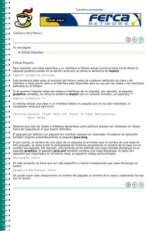 TutorJava recomienda...




TutorJava Nivel Básico



En esta página:
    q   Utilizar Paquetes



Utilizar Paquetes
Para importar una clase específica o un interface al fichero actual (como la clase Circle desde el
paquete graphics creado en la sección anterior) se utiliza la sentencia de import.
import graphics.Circle;
Esta sentencia debe estar al principio del fichero antes de cualquier definición de clase o de
interface y hace que la clase o el interface esté disponible para su uso por las clases y los interfaces
definidos en el fichero.

Si se quieren importar todas las clases e interfaces de un paquete, por ejemplo, el paquete
graphics completo, se utiliza la sentencia import con un caracter comodín, un asterisco '*'.
import graphics.*;
Si intenta utilizar una clase o un interface desde un paquete que no ha sido importado, el
compilador mostrará este error.

testing.java:4: Class Date not found in type declaration.
        Date date;
        ^
Observa que sólo las clases e intefaces declarados como públicos pueden ser utilizados en clases
fuera del paquete en el que fueron definidos.

El paquete por defecto (un paquete sin nombre) siempre es importado. El sistema de ejecución
también importa automáticamente el paquete java.lang.

Si por suerte, el nombre de una clase de un paquete es el mismo que el nombre de una clase en
otro paquete, se debe evitar la ambigüedad de nombres precediendo el nombre de la clase con el
nombre del paquete. Por ejemplo, previamente se ha definido una clase llamada Rectangle en el
paquete graphics. El paquete java.awt también contiene una clase Rectangle. Si estos dos
paquetes son importados en la misma clase, el siguiente código sería ambigüo.
Rectangle rect;
En esta situación se tiene que ser más específico e indicar exactamente que clase Rectangle se
quiere.
graphics.Rectangle rect;
Se puede hacer esto anteponiento el nombre del paquete al nombre de la clase y separando los dos
con un punto.
 