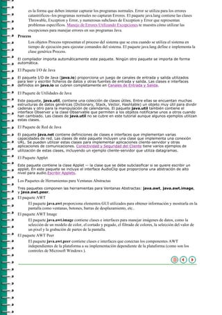 es la forma que deben intentar capturar los programas normales. Error se utiliza para los errores
     catastróficos--los programas normales no capturan Errores. El paquete java.lang contiene las clases
     Throwable, Exception y Error, y numerosas subclases de Exception y Error que representan
     problemas específicos. Manejo de Errores Utilizando Excepciones te muestra cómo utilizar las
     excepciones para manejar errores en sus programas Java.
Process
     Los objetos Process representan el proceso del sistema que se crea cuando se utiliza el sistema en
     tiempo de ejecución para ejecutar comandos del sistema. El paquete java.lang define e implementa la
     clase genérica Process.
El compilador importa automáticamente este paquete. Ningún otro paquete se importa de forma
automática.

El Paquete I/O de Java
El paquete I/O de Java (java.io) proporciona un juego de canales de entrada y salida utilizados
para leer y escribir ficheros de datos y otras fuentes de entrada y salida. Las clases e interfaces
definidos en java.io se cubren completamente en Canales de Entrada y Salida.

El Paquete de Utilidades de Java
Este paquete, java.util, contiene una colección de clases útiles. Entre ellas se encuentan muchas
estructuras de datos genéricas (Dictionary, Stack, Vector, Hashtable) un objeto muy útil para dividir
cadenas y otro para la manipulación de calendarios. El paquete java.util también contiene el
interface Observer y la clase Observable que permiten a los objetos notificarse unos a otros cuando
han cambiado. Las clases de java.util no se cubre en este tutorial aunque algunos ejemplos utilizan
estas clases.

El Paquete de Red de Java
El paquete java.net contiene definiciones de clases e interfaces que implementan varias
capacidades de red. Las clases de este paquete incluyen una clase que implementa una conexión
URL. Se pueden utilizar estas clases para implementar aplicaciones cliente-servidor y otras
aplicaciones de comunicaciones. Conectividad y Seguridad del Cliente tiene varios ejemplos de
utilización de estas clases, incluyendo un ejemplo cliente-servidor que utiliza datagramas.

El Paquete Applet
Este paquete contiene la clase Applet -- la clase que se debe subclasificar si se quiere escribir un
applet. En este paquete se incluye el interface AudioClip que proporciona una abstración de alto
nivel para audio.Escribir Applets.

Los Paquetes de Herramientas para Ventanas Abstractas
Tres paquetes componen las herramientas para Ventanas Abstractas: java.awt, java.awt.image,
y java.awt.peer.
El paquete AWT
      El paquete java.awt proporciona elementos GUI utilizados para obtener información y mostrarla en la
      pantalla como ventanas, botones, barras de desplazamiento, etc..
El paquete AWT Image
      El paquete java.awt.image contiene clases e interfaces para manejar imágenes de datos, como la
      selección de un modelo de color, el cortado y pegado, el filtrado de colores, la selección del valor de
      un pixel y la grabación de partes de la pantalla.
El paquete AWT Peer
      El paquete java.awt.peer contiene clases e interfaces que conectan los componentes AWT
      independientes de la plataforma a su implementación dependiente de la plataforma (como son los
      controles de Microsoft Windows ).
 
