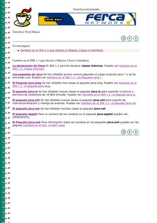 TutorJava recomienda...




TutorJava Nivel Básico



En esta página:
    q   Cambios en el JDK 1.1 que afectan a Objetos, Clases e Interfaces



Cambios en el JDK 1.1 que afectan a Objetos, Clases e Interfaces
La declaración de Clase El JDK 1.1 permite declarar clases internas. Puedes ver Cambios en el
JDK 1.1: Clases Internas.

Los paquetes de Java Se han añadido quince nuevos paquetes al juego conjunto java.* y se ha
eliminado uno. Puedes ver Cambios en el JDK 1.1: los Paquetes java.*.

El Paquete java.lang Se han añadido tres clases al paquete java.lang. Puedes ver Cambios en el
JDK 1.1: el paquete java.lang.

El paquete java.io Se han añadido nuevas clases al paquete java.io para soportar la lectura y
escritura de caracteres de 16 Bits Unicode. Puedes ver Cambios en el JDK 1.1: el paquete java.io.

El paquete java.util Se han añadido nuevas clases al paquete java.util para soporte de
internacionalización y manejo de eventos. Puedes ver Cambios en el JDK 1.1: el paquete java.util.

El paquete java.net Se han añadido muchas clases al paquete java.net.

El paquete Applet Para un sumario de los cambios en el paquete java.applet puedes ver,
[PENDIENTE].

El Paquete java.awt Para información sobre los cambios en los paquetes java.awt puedes ver las
páginas Cambios en el GUI: el AWT crece
 