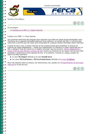 TutorJava recomienda...




TutorJava Nivel Básico



En esta página:
    q   Cambios en el JDK 1.1: Clases Internas



Cambios en el JDK 1.1: Clases Internas
Las versiones anteriores del lenguaje Java requerían que todas las clases fueran declaradas como
miembros de un paquete (llamadas clases de nivel superior). La versión del JDK 1.1 elimina esta
restricción y permite que las clases sean declaradas en cualquier ámbito (llamadas clases internas).

A parte de otros usos, la clases internas se han proporcionado para simplificar la sintaxis de
creación de clases adaptadoras -- clases que implementan un interface (o clase) requeridas por un
API, y delega el flujo de control en un objeto "principal" que las encierra. Utilizar Adaptadores y
Clases Internas para Manejar eventos del aWT explica la utilización de las clases internas para éste
propósito y proprociona varios ejemplo de ello. O si prefieres ir directo al; código, puedes ver
alguno de estos ejemplos.
   q    La clase MyAdapter definida en la clase SoundCanvas
   q    Las clases MyTextListener y MyTextActionListener definidas en La clase TextDemo
Para más detalles sobre la síntaxis, las restricciones, etc, puedes ver la Especificación de las Clases
Internas en la site de Sun.
 