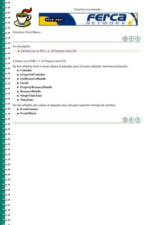 TutorJava recomienda...




TutorJava Nivel Básico



En esta página:
    q   Cambios en el JDK 1.1: El Paquete Java.Util



Cambios en el JDK 1.1: El Paquete Java.Util
Se han añadido ocho nuevas clases al paquete java.util para soportar internacionalización.
   q    Calendar
   q    GregorianCalendar
   q    ListResourceBundle
   q    Locale
   q    PropertyResourceBundle
   q    ResourceBundle
   q    SimpleTimeZone
   q    TimeZone
Se han añadido dos clases al paquete java.util para soportar manejo de eventos.
   q    EventListener
   q    EventObject
 