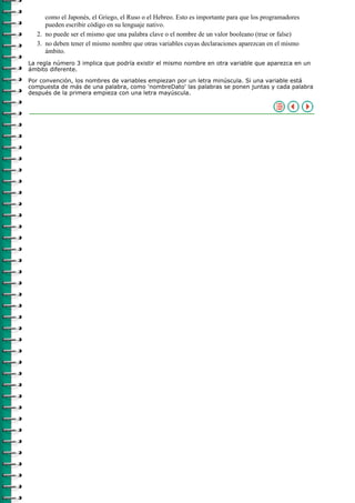 como el Japonés, el Griego, el Ruso o el Hebreo. Esto es importante para que los programadores
     pueden escribir código en su lenguaje nativo.
  2. no puede ser el mismo que una palabra clave o el nombre de un valor booleano (true or false)
  3. no deben tener el mismo nombre que otras variables cuyas declaraciones aparezcan en el mismo
     ámbito.
La regla número 3 implica que podría existir el mismo nombre en otra variable que aparezca en un
ámbito diferente.

Por convención, los nombres de variables empiezan por un letra minúscula. Si una variable está
compuesta de más de una palabra, como 'nombreDato' las palabras se ponen juntas y cada palabra
después de la primera empieza con una letra mayúscula.
 