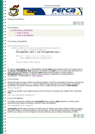 TutorJava recomienda...




TutorJava Nivel Básico



En esta página:
    q   Crear String y StringBuffer
            r   Crear un String
            r   Crear un StringBuffer



Crear String y StringBuffer

class ReverseString {
    public static String reverseIt(String source) {
        int i, len = source.length();
        StringBuffer dest = new StringBuffer(len);

            for (i = (len - 1); i >= 0; i--) {
                dest.append(source.charAt(i));
            }
            return dest.toString();
        }
}
El método reverseIt() crea un StringBuffer llamado dest cuya longitud inicial es la misma que la
de source. StringBuffer dest declara al compilador que dest se va a utilizar para referirse a un
objeto del tipo StringBuffer, el operador new asigna memoria para un nuevo objeto y
StringBuffer(len) inicializa el objeto. Estos tres pasos--declaración, ejemplarización e
inicialziación-- se describen en: Crear Objetos.

Crear un String
Muchos Strings se crean a partir de cadenas literales. Cuando el compilador encuentra una serie de
caracteres entre comillas (" y "), crea un objeto String cuyo valor es el propio texto. Cuando el
compilador encuentra la siguente cadena, crea un objeto String cuyo valor es Hola Mundo.
"Hola Mundo."
También se pueden crear objetos String como se haría con cualquier otro objeto Java: utilizando
new.
new String("Hola Mundo.");
Crear un StringBuffer
El método constructor utilizado por reverseIt() para incializar dest requiere un entero como
argumento que indique el tamaño inicial del nuevo StringBuffer.
StringBuffer(int length)
reverseIt() podría haber utilizado el constructor por defecto para dejar indeterminada la longitud
del buffer hasta un momento posterior. Sin embargo, es más eficiente especificar la longitud del
buffer si se conoce, en vez de asignar memoria cada vez que se añadan caracteres al buffer.
 