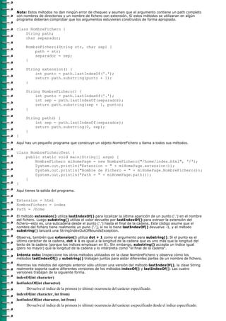 Nota: Estos métodos no dan ningún error de chequeo y asumen que el argumento contiene un path completo
con nombres de directorios y un nombre de fichero con extensión. Si estos métodos se utilizaran en algún
programa deberían comprobar que los argumentos estuvieran construidos de forma apropiada.

class NombreFichero {
    String path;
    char separador;

      NombreFichero(String str, char sep) {
          path = str;
          separador = sep;
      }

      String extension() {
          int punto = path.lastIndexOf('.');
          return path.substring(punto + 1);
      }

      String NombreFichero() {
          int punto = path.lastIndexOf('.');
          int sep = path.lastIndexOf(separador);
          return path.substring(sep + 1, punto);
      }

      String path() {
          int sep = path.lastIndexOf(separador);
          return path.substring(0, sep);
      }
}
Aquí hay un pequeño programa que construye un objeto NombreFichero y llama a todos sus métodos.

class NombreFicheroTest {
    public static void main(String[] args) {
        NombreFichero miHomePage = new NombreFichero("/home/index.html", '/');
        System.out.println("Extension = " + miHomePage.extension());
        System.out.println("Nombre de Fichero = " + miHomePage.NombreFichero());
        System.out.println("Path = " + miHomePage.path());
    }
}
Aquí tienes la salida del programa.

Extension = html
NombreFichero = index
Path = /home
El método extension() utiliza lastIndexOf() para localizar la última aparición de un punto ('.') en el nombre
del fichero. Luego substring() utiliza el valor devuelto por lastIndexOf() para extraer la extensión del
fichero--esto es, una subcadena desde el punto ('.') hasta el final de la cadena. Este código asume que el
nombre del fichero tiene realmente un puno ('.'), si no lo tiene lastIndexOf() devuelve -1, y el método
substring() lanzará una StringIndexOutOfBoundsException.

Observa, también que extension() utiliza dot + 1 como el argumento para substring(). Si el punto es el
último carácter de la cadena, dot + 1 es igual a la longitud de la cadena que es uno más que la longitud del
texto de la cadena (porque los indices empiezan en 0). Sin embargo, substring() accepta un índice igual
(pero no mayor) que la longitud de la cadena y lo interpreta como "el final de la cadena".
Intenta esto: Inspeccione los otros métodos utilizados en la clase NombreFichero y observa cómo los
métodos lastIndexOf() y substring() trabajan juntos para aislar diferentes partes de un nombre de fichero.

Mientras los méodos del ejemplo anterior sólo utilizan una versión del método lastIndexOf(), la clase String
realmente soporta cuatro diferentes versiones de los métodos indexOf() y lastIndexOf(). Las cuatro
versiones trabajan de la siguiente forma.
indexOf(int character)
lastIndexOf(int character)
      Devuelve el índice de la primera (o última) ocurrencia del carácter especificado.
indexOf(int character, int from)
lastIndexOf(int character, int from)
      Devuelve el índice de la primera (o última) ocurrencia del carácter escpecificado desde el índice especificado.
 