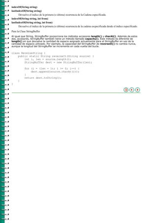 indexOf(String string)
lastIndexOf(String string)
      Devuelve el índice de la primera (o última) ocurrencia de la Cadena especificada.
indexOf(String string, int from)
lastIndexOf(String string, int from)
      Devuelve el índice de la primera (o última) ocurrencia de la cadena escpecificada desde el índice especificado.
Para la Clase StringBuffer
Al igual que String, StringBuffer porporciona los métodos accesores length() y charAt(). Además de estos
dos, accesores, StringBuffer también tiene un método llamado capacity(). Este método es diferente de
length() en que devuelve la cantidad de espacio asignado actualmente para el StringBuffer en vez de la
cantidad de espacio utilizado. Por ejemplo, la capacidad del StringBuffer de reverseIt() no cambia nunca,
aunque la longitud del StringBuffer se incremente en cada vuelta del bucle.

class ReverseString {
    public static String reverseIt(String source) {
        int i, len = source.length();
        StringBuffer dest = new StringBuffer(len);

           for (i = (len - 1); i >= 0; i--) {
               dest.append(source.charAt(i));
           }
           return dest.toString();
     }
}
 