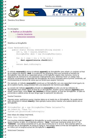 TutorJava recomienda...




TutorJava Nivel Básico



En esta página:
    q   Modificar un StringBuffer
            r   Insertar Caracteres
            r   Seleccionar Caracteres



Modificar un StringBuffer

class ReverseString {
    public static String reverseIt(String source) {
        int i, len = source.length();
        StringBuffer dest = new StringBuffer(len);

            for (i = (len - 1); i >= 0; i--) {
                dest.append(source.charAt(i));
            }
            return dest.toString();
        }
}
El método reverseIt() utiliza el método append() de StringBuffer para añadir un carácter al final
de la cadena de destino: dest. Si la adicción de caracteres hace que aumente el tamaño de
StringBuffer más allá de su capacidad actual, el StringBuffer asigna más memoria. Como la
asignación de memoria es una operación relativamente cara, debemos hacer un código más
eficiente inicializando la capacidad del StringBuffer de forma razonable para el primer contenido, así
minimizaremos el número de veces que se tendrá que asignar memoria.

Por ejemplo, el método reverseIt() construye un StringBuffer con una capacidad inicial igual a la
de la cadena fuente, asegurándose sólo una asignación de memoria para dest.

La versión del método append() utilizado en reverseIt() es sólo uno de los métodos de
StringBuffer para añadir datos al final de un StringBuffer. Existen varios métodos append() para
añadir varios tipos, como float, int, boolean,e incluso objetos, al final del StringBuffer. El dato es
convertido a cadena antes de que tenga lugar la operación de adicción.

Insertar Caracteres
Algunas veces, podríamos querer insertar datos en el medio de un StringBuffer. Se puede hacer
esto utilizando el método insert(). Este ejemplo ilustra cómo insertar una cadena dentro de un
StringBuffer.

StringBuffer sb = new StringBuffer("Bebe Caliente!");
sb.insert(6, "Java ");
System.out.println(sb.toString());
Este retazo de código imprimerá.
Bebe Java Caliente!
Con muchos métodos insert() de StringBuffer se puede especificar el índice anterior donde se
quiere insertar el dato. En el ejemplo anterior: "Java " tiene que insertarse antes de la 'C' de
"Caliente". Los índices empiezan en 0, por eso el índice de la 'C' es el 6. Para insertar datos al
principio de un StringBuffer se utiliza el índice 0. Para añadir datos al final del StringBuffer se utiliza
un índice con la longitud actual del StringBuffer o append().

Seleccionar Caracteres
 